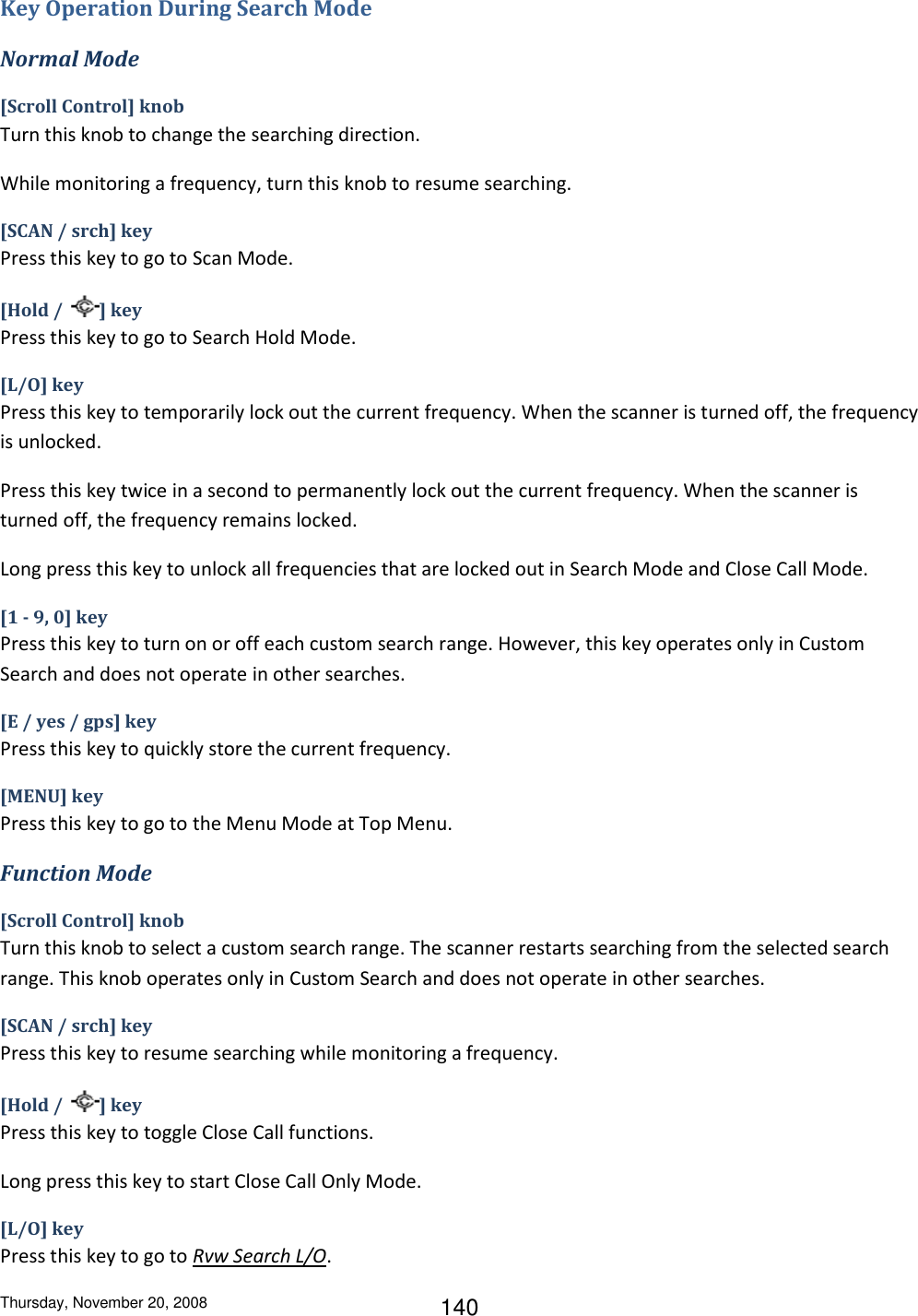 Thursday, November 20, 2008 140 Key Operation During Search Mode Normal Mode [Scroll Control] knob Turn this knob to change the searching direction. While monitoring a frequency, turn this knob to resume searching. [SCAN / srch] key Press this key to go to Scan Mode. [Hold /  ] key Press this key to go to Search Hold Mode. [L/O] key Press this key to temporarily lock out the current frequency. When the scanner is turned off, the frequency is unlocked. Press this key twice in a second to permanently lock out the current frequency. When the scanner is turned off, the frequency remains locked.  Long press this key to unlock all frequencies that are locked out in Search Mode and Close Call Mode. [1 - 9, 0] key Press this key to turn on or off each custom search range. However, this key operates only in Custom Search and does not operate in other searches. [E / yes / gps] key Press this key to quickly store the current frequency. [MENU] key Press this key to go to the Menu Mode at Top Menu. Function Mode [Scroll Control] knob Turn this knob to select a custom search range. The scanner restarts searching from the selected search range. This knob operates only in Custom Search and does not operate in other searches. [SCAN / srch] key Press this key to resume searching while monitoring a frequency. [Hold /  ] key Press this key to toggle Close Call functions. Long press this key to start Close Call Only Mode. [L/O] key Press this key to go to Rvw Search L/O. 