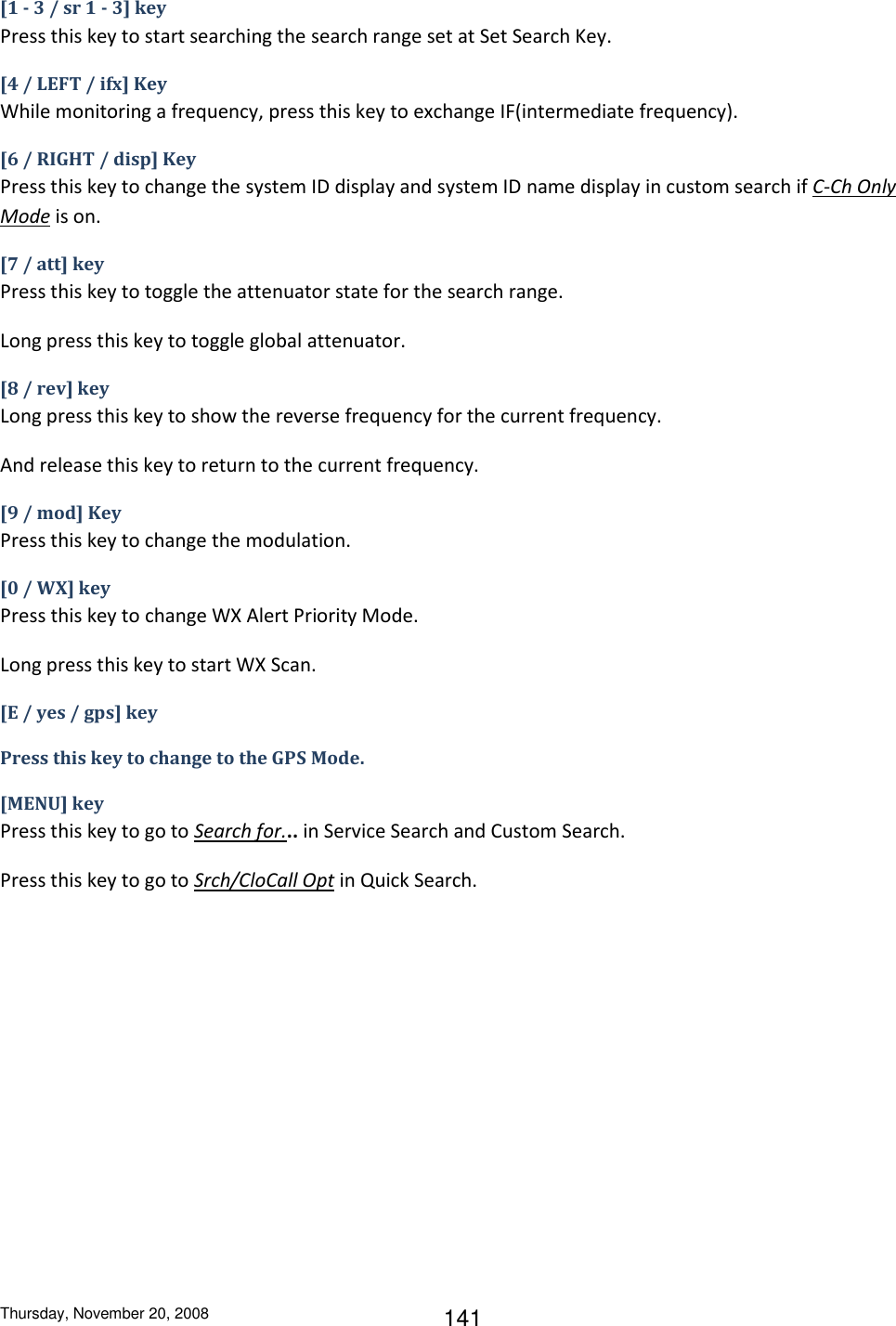Thursday, November 20, 2008 141 [1 - 3 / sr 1 - 3] key Press this key to start searching the search range set at Set Search Key. [4 / LEFT / ifx] Key While monitoring a frequency, press this key to exchange IF(intermediate frequency). [6 / RIGHT / disp] Key Press this key to change the system ID display and system ID name display in custom search if C-Ch Only Mode is on. [7 / att] key Press this key to toggle the attenuator state for the search range. Long press this key to toggle global attenuator. [8 / rev] key Long press this key to show the reverse frequency for the current frequency. And release this key to return to the current frequency. [9 / mod] Key Press this key to change the modulation. [0 / WX] key Press this key to change WX Alert Priority Mode. Long press this key to start WX Scan. [E / yes / gps] key Press this key to change to the GPS Mode. [MENU] key Press this key to go to Search for... in Service Search and Custom Search. Press this key to go to Srch/CloCall Opt in Quick Search. 