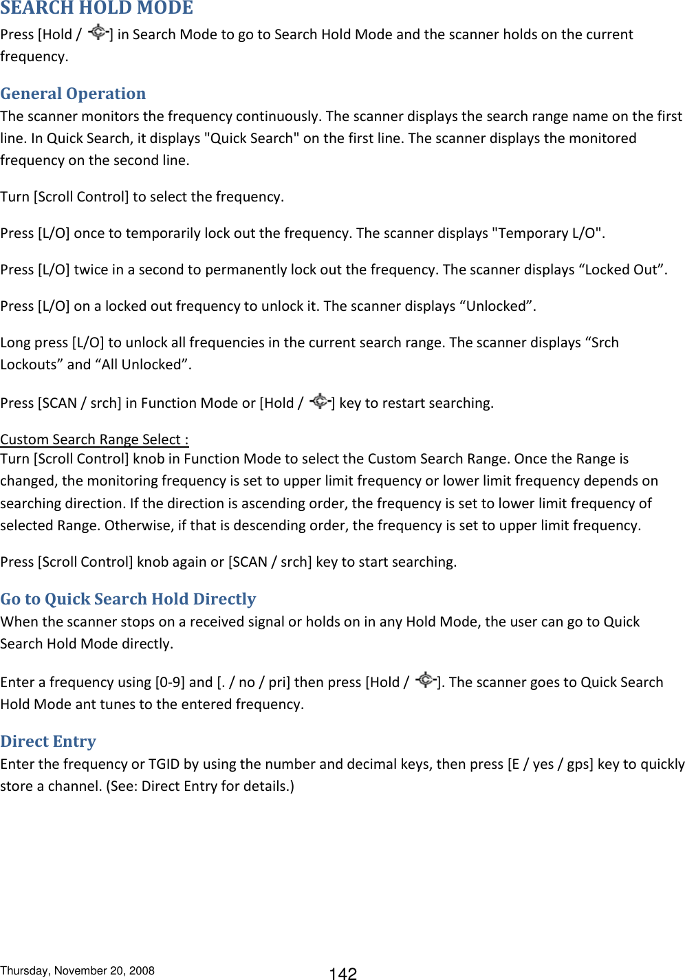 Thursday, November 20, 2008 142 SEARCH HOLD MODE Press [Hold /  ] in Search Mode to go to Search Hold Mode and the scanner holds on the current frequency. General Operation The scanner monitors the frequency continuously. The scanner displays the search range name on the first line. In Quick Search, it displays &quot;Quick Search&quot; on the first line. The scanner displays the monitored frequency on the second line. Turn [Scroll Control] to select the frequency. Press [L/O] once to temporarily lock out the frequency. The scanner displays &quot;Temporary L/O&quot;. Press [L/O] twice in a second to permanently lock out the frequency. The scanner displays “Locked Out”. Press [L/O] on a locked out frequency to unlock it. The scanner displays “Unlocked”. Long press [L/O] to unlock all frequencies in the current search range. The scanner displays “Srch Lockouts” and “All Unlocked”. Press [SCAN / srch] in Function Mode or [Hold /  ] key to restart searching. Custom Search Range Select : Turn [Scroll Control] knob in Function Mode to select the Custom Search Range. Once the Range is changed, the monitoring frequency is set to upper limit frequency or lower limit frequency depends on searching direction. If the direction is ascending order, the frequency is set to lower limit frequency of selected Range. Otherwise, if that is descending order, the frequency is set to upper limit frequency. Press [Scroll Control] knob again or [SCAN / srch] key to start searching. Go to Quick Search Hold Directly When the scanner stops on a received signal or holds on in any Hold Mode, the user can go to Quick Search Hold Mode directly. Enter a frequency using [0-9] and [. / no / pri] then press [Hold /  ]. The scanner goes to Quick Search Hold Mode ant tunes to the entered frequency. Direct Entry Enter the frequency or TGID by using the number and decimal keys, then press [E / yes / gps] key to quickly store a channel. (See: Direct Entry for details.) 