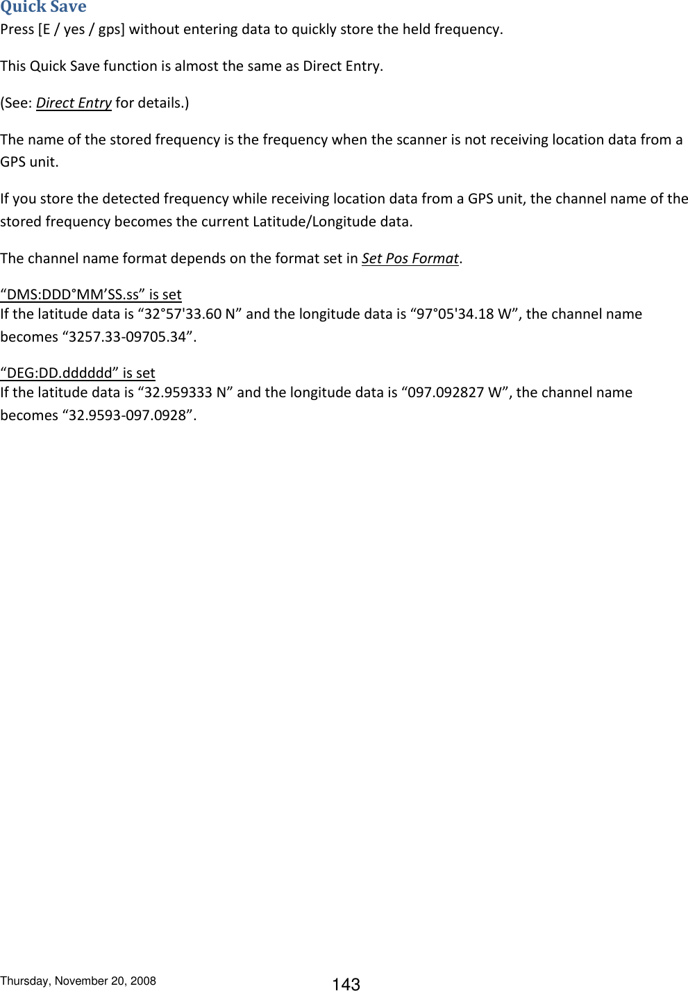 Thursday, November 20, 2008 143 Quick Save Press [E / yes / gps] without entering data to quickly store the held frequency. This Quick Save function is almost the same as Direct Entry.  (See: Direct Entry for details.) The name of the stored frequency is the frequency when the scanner is not receiving location data from a GPS unit.  If you store the detected frequency while receiving location data from a GPS unit, the channel name of the stored frequency becomes the current Latitude/Longitude data. The channel name format depends on the format set in Set Pos Format. “DMS:DDD°MM’SS.ss” is set If the latitude data is “32°57&apos;33.60 N” and the longitude data is “97°05&apos;34.18 W”, the channel name becomes “3257.33-09705.34”. “DEG:DD.dddddd” is set If the latitude data is “32.959333 N” and the longitude data is “097.092827 W”, the channel name becomes “32.9593-097.0928”. 