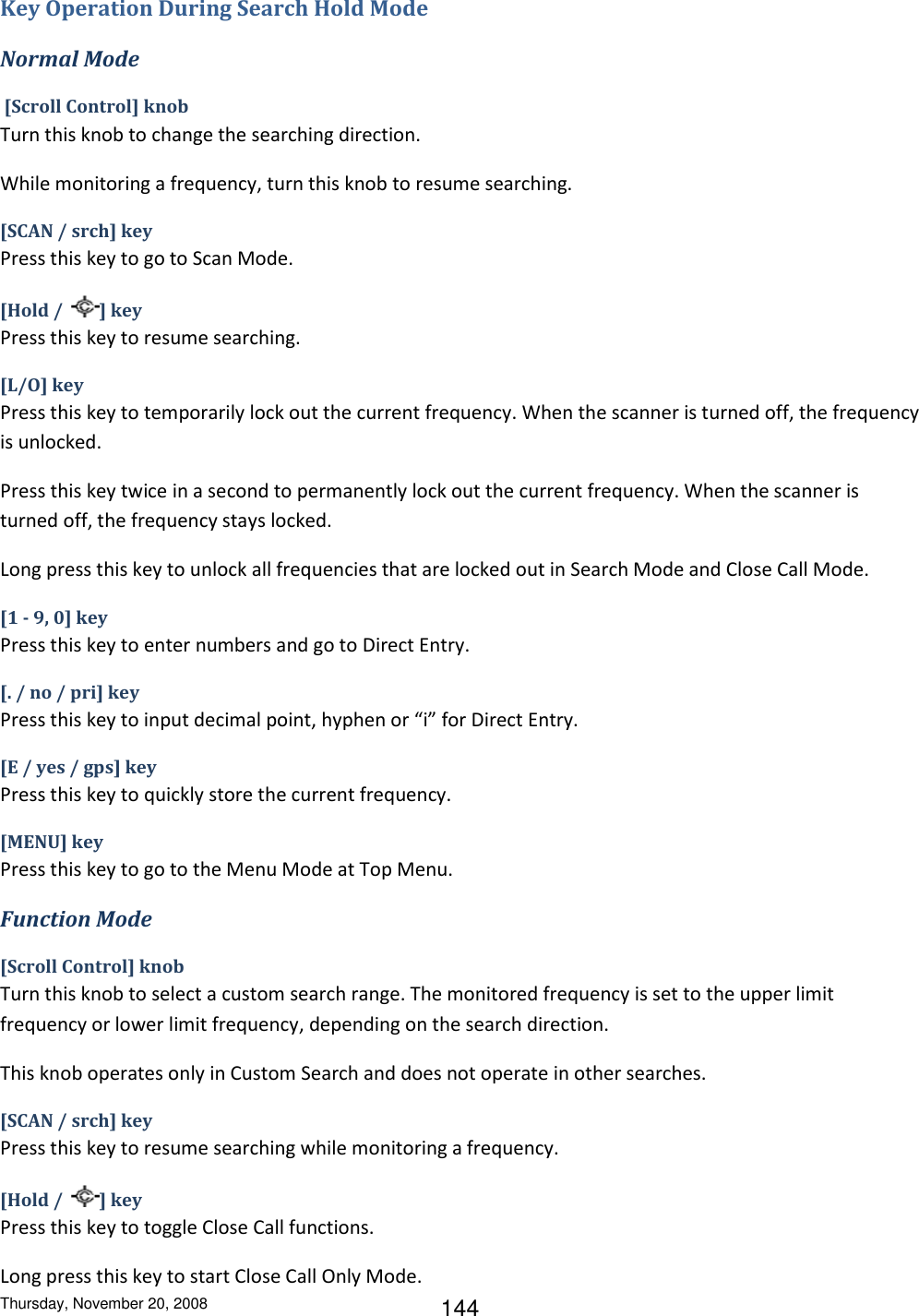 Thursday, November 20, 2008 144 Key Operation During Search Hold Mode Normal Mode  [Scroll Control] knob Turn this knob to change the searching direction. While monitoring a frequency, turn this knob to resume searching. [SCAN / srch] key Press this key to go to Scan Mode. [Hold /  ] key Press this key to resume searching. [L/O] key Press this key to temporarily lock out the current frequency. When the scanner is turned off, the frequency is unlocked. Press this key twice in a second to permanently lock out the current frequency. When the scanner is turned off, the frequency stays locked.  Long press this key to unlock all frequencies that are locked out in Search Mode and Close Call Mode. [1 - 9, 0] key Press this key to enter numbers and go to Direct Entry. [. / no / pri] key Press this key to input decimal point, hyphen or “i” for Direct Entry. [E / yes / gps] key Press this key to quickly store the current frequency. [MENU] key Press this key to go to the Menu Mode at Top Menu. Function Mode [Scroll Control] knob Turn this knob to select a custom search range. The monitored frequency is set to the upper limit frequency or lower limit frequency, depending on the search direction. This knob operates only in Custom Search and does not operate in other searches. [SCAN / srch] key Press this key to resume searching while monitoring a frequency. [Hold /  ] key Press this key to toggle Close Call functions. Long press this key to start Close Call Only Mode. 