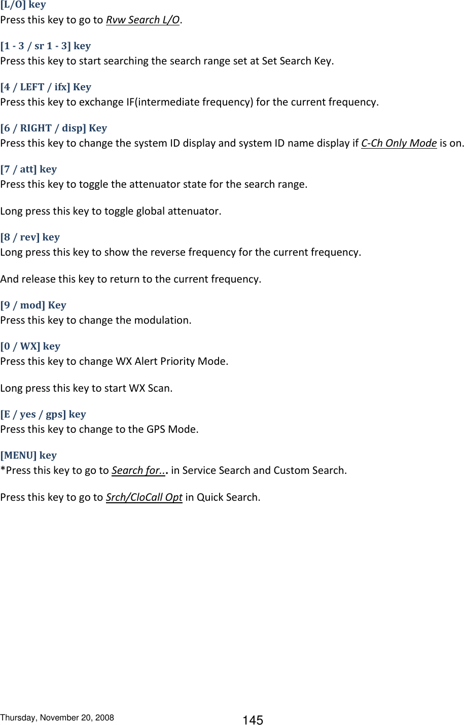 Thursday, November 20, 2008 145 [L/O] key Press this key to go to Rvw Search L/O. [1 - 3 / sr 1 - 3] key Press this key to start searching the search range set at Set Search Key. [4 / LEFT / ifx] Key Press this key to exchange IF(intermediate frequency) for the current frequency. [6 / RIGHT / disp] Key Press this key to change the system ID display and system ID name display if C-Ch Only Mode is on. [7 / att] key Press this key to toggle the attenuator state for the search range. Long press this key to toggle global attenuator. [8 / rev] key Long press this key to show the reverse frequency for the current frequency. And release this key to return to the current frequency. [9 / mod] Key Press this key to change the modulation. [0 / WX] key Press this key to change WX Alert Priority Mode. Long press this key to start WX Scan. [E / yes / gps] key Press this key to change to the GPS Mode. [MENU] key *Press this key to go to Search for... in Service Search and Custom Search. Press this key to go to Srch/CloCall Opt in Quick Search. 