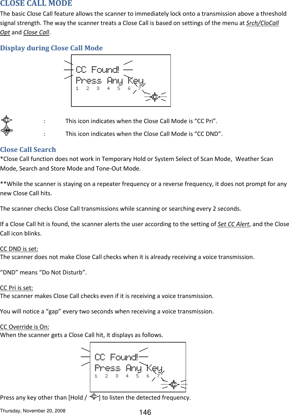 Thursday, November 20, 2008 146 CLOSE CALL MODE The basic Close Call feature allows the scanner to immediately lock onto a transmission above a threshold signal strength. The way the scanner treats a Close Call is based on settings of the menu at Srch/CloCall Opt and Close Call. Display during Close Call Mode         :  This icon indicates when the Close Call Mode is “CC Pri”.     :  This icon indicates when the Close Call Mode is “CC DND”. Close Call Search *Close Call function does not work in Temporary Hold or System Select of Scan Mode,  Weather Scan Mode, Search and Store Mode and Tone-Out Mode. **While the scanner is staying on a repeater frequency or a reverse frequency, it does not prompt for any new Close Call hits. The scanner checks Close Call transmissions while scanning or searching every 2 seconds. If a Close Call hit is found, the scanner alerts the user according to the setting of Set CC Alert, and the Close Call icon blinks. CC DND is set: The scanner does not make Close Call checks when it is already receiving a voice transmission. “DND” means “Do Not Disturb”. CC Pri is set: The scanner makes Close Call checks even if it is receiving a voice transmission.  You will notice a “gap” every two seconds when receiving a voice transmission. CC Override is On: When the scanner gets a Close Call hit, it displays as follows.    Press any key other than [Hold /  ] to listen the detected frequency.    CC  Found!  Press  Any  Key 1   2   3   4   5   6   7                      CC  Found!  Press  Any  Key 1   2   3   4   5   6   7                   