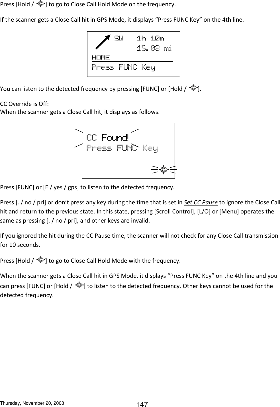 Thursday, November 20, 2008 147 Press [Hold /  ] to go to Close Call Hold Mode on the frequency. If the scanner gets a Close Call hit in GPS Mode, it displays “Press FUNC Key” on the 4th line.     You can listen to the detected frequency by pressing [FUNC] or [Hold /  ]. CC Override is Off: When the scanner gets a Close Call hit, it displays as follows.     Press [FUNC] or [E / yes / gps] to listen to the detected frequency. Press [. / no / pri] or don’t press any key during the time that is set in Set CC Pause to ignore the Close Call hit and return to the previous state. In this state, pressing [Scroll Control], [L/O] or [Menu] operates the same as pressing [. / no / pri], and other keys are invalid. If you ignored the hit during the CC Pause time, the scanner will not check for any Close Call transmission for 10 seconds. Press [Hold /  ] to go to Close Call Hold Mode with the frequency. When the scanner gets a Close Call hit in GPS Mode, it displays “Press FUNC Key” on the 4th line and you can press [FUNC] or [Hold /  ] to listen to the detected frequency. Other keys cannot be used for the detected frequency.      SW      1h  10m                     15. 03  mi  HOME                           Press  FUNC  Key    CC  Found!  Press  FUNC  Key                  