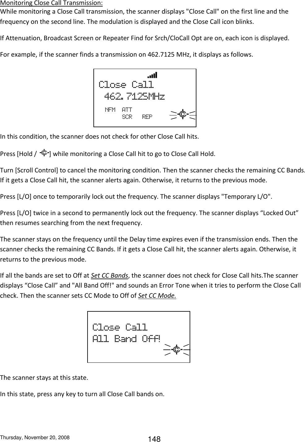 Thursday, November 20, 2008 148 Monitoring Close Call Transmission: While monitoring a Close Call transmission, the scanner displays &quot;Close Call&quot; on the first line and the frequency on the second line. The modulation is displayed and the Close Call icon blinks. If Attenuation, Broadcast Screen or Repeater Find for Srch/CloCall Opt are on, each icon is displayed. For example, if the scanner finds a transmission on 462.7125 MHz, it displays as follows.     In this condition, the scanner does not check for other Close Call hits. Press [Hold /  ] while monitoring a Close Call hit to go to Close Call Hold. Turn [Scroll Control] to cancel the monitoring condition. Then the scanner checks the remaining CC Bands. If it gets a Close Call hit, the scanner alerts again. Otherwise, it returns to the previous mode. Press [L/O] once to temporarily lock out the frequency. The scanner displays &quot;Temporary L/O&quot;. Press [L/O] twice in a second to permanently lock out the frequency. The scanner displays “Locked Out” then resumes searching from the next frequency. The scanner stays on the frequency until the Delay time expires even if the transmission ends. Then the scanner checks the remaining CC Bands. If it gets a Close Call hit, the scanner alerts again. Otherwise, it returns to the previous mode. If all the bands are set to Off at Set CC Bands, the scanner does not check for Close Call hits.The scanner displays “Close Call” and &quot;All Band Off!&quot; and sounds an Error Tone when it tries to perform the Close Call check. Then the scanner sets CC Mode to Off of Set CC Mode.      The scanner stays at this state. In this state, press any key to turn all Close Call bands on.                 Close  Call   462. 7125MHz                             NFM  ATT      SCR      REP  Close  Call All  Band  Off!                          