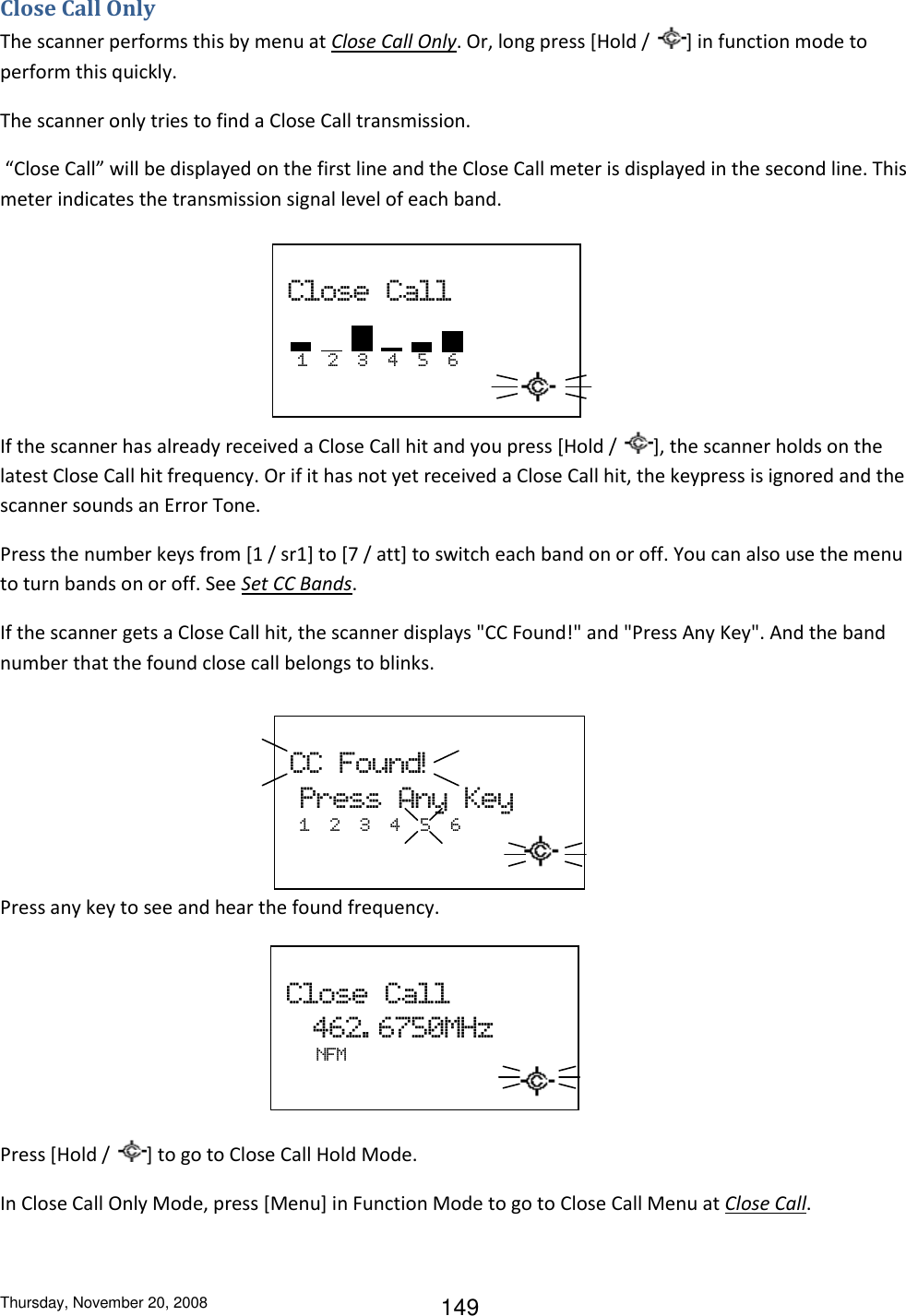 Thursday, November 20, 2008 149 Close Call Only The scanner performs this by menu at Close Call Only. Or, long press [Hold /  ] in function mode to perform this quickly. The scanner only tries to find a Close Call transmission.  “Close Call” will be displayed on the first line and the Close Call meter is displayed in the second line. This meter indicates the transmission signal level of each band.     If the scanner has already received a Close Call hit and you press [Hold /  ], the scanner holds on the latest Close Call hit frequency. Or if it has not yet received a Close Call hit, the keypress is ignored and the scanner sounds an Error Tone. Press the number keys from [1 / sr1] to [7 / att] to switch each band on or off. You can also use the menu to turn bands on or off. See Set CC Bands. If the scanner gets a Close Call hit, the scanner displays &quot;CC Found!&quot; and &quot;Press Any Key&quot;. And the band number that the found close call belongs to blinks.        Press any key to see and hear the found frequency.      Press [Hold /  ] to go to Close Call Hold Mode. In Close Call Only Mode, press [Menu] in Function Mode to go to Close Call Menu at Close Call.  Close  Call    462. 6750MHz    NFM                             Close  Call     1    2    3    4    5    6                                                 CC  Found!   Press  Any  Key   1    2    3    4    5    6                            