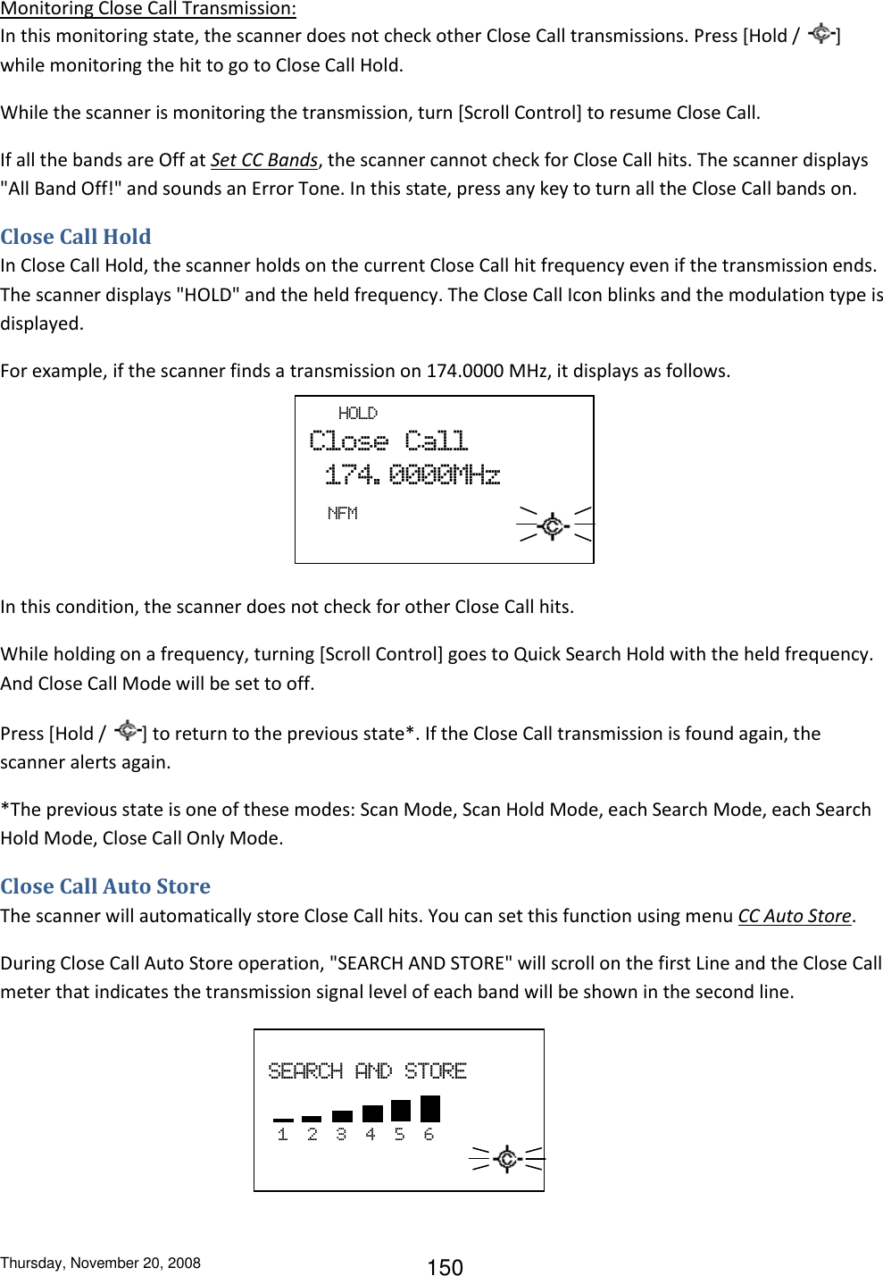 Thursday, November 20, 2008 150 Monitoring Close Call Transmission: In this monitoring state, the scanner does not check other Close Call transmissions. Press [Hold /  ] while monitoring the hit to go to Close Call Hold. While the scanner is monitoring the transmission, turn [Scroll Control] to resume Close Call. If all the bands are Off at Set CC Bands, the scanner cannot check for Close Call hits. The scanner displays &quot;All Band Off!&quot; and sounds an Error Tone. In this state, press any key to turn all the Close Call bands on. Close Call Hold In Close Call Hold, the scanner holds on the current Close Call hit frequency even if the transmission ends. The scanner displays &quot;HOLD&quot; and the held frequency. The Close Call Icon blinks and the modulation type is displayed. For example, if the scanner finds a transmission on 174.0000 MHz, it displays as follows.      In this condition, the scanner does not check for other Close Call hits. While holding on a frequency, turning [Scroll Control] goes to Quick Search Hold with the held frequency. And Close Call Mode will be set to off. Press [Hold /  ] to return to the previous state*. If the Close Call transmission is found again, the scanner alerts again. *The previous state is one of these modes: Scan Mode, Scan Hold Mode, each Search Mode, each Search Hold Mode, Close Call Only Mode. Close Call Auto Store The scanner will automatically store Close Call hits. You can set this function using menu CC Auto Store. During Close Call Auto Store operation, &quot;SEARCH AND STORE&quot; will scroll on the first Line and the Close Call meter that indicates the transmission signal level of each band will be shown in the second line.        HOLD Close  Call   174. 0000MHz                             NFM    SEARCH  AND  STORE     1    2    3    4    5    6                              
