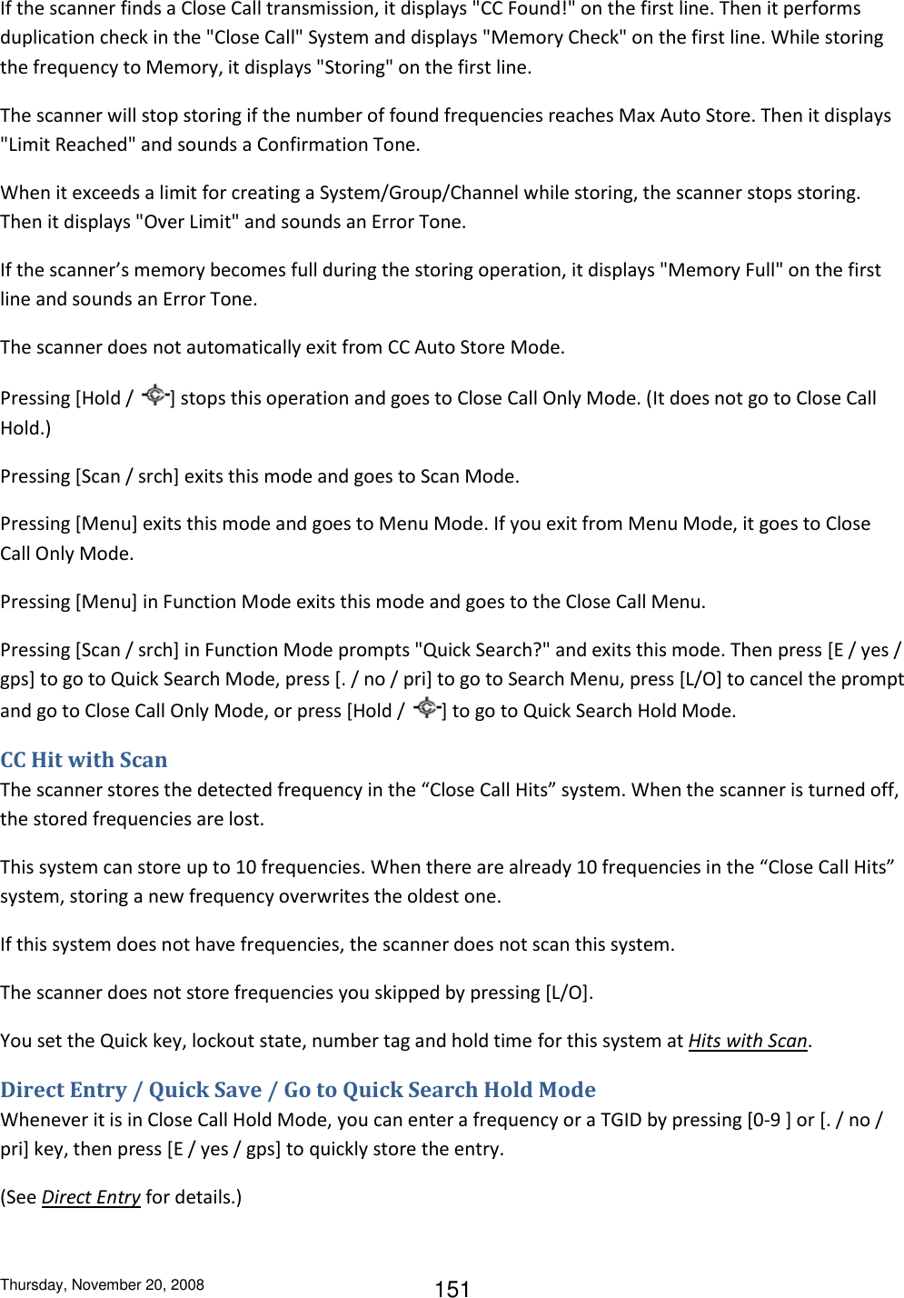 Thursday, November 20, 2008 151 If the scanner finds a Close Call transmission, it displays &quot;CC Found!&quot; on the first line. Then it performs duplication check in the &quot;Close Call&quot; System and displays &quot;Memory Check&quot; on the first line. While storing the frequency to Memory, it displays &quot;Storing&quot; on the first line. The scanner will stop storing if the number of found frequencies reaches Max Auto Store. Then it displays &quot;Limit Reached&quot; and sounds a Confirmation Tone. When it exceeds a limit for creating a System/Group/Channel while storing, the scanner stops storing. Then it displays &quot;Over Limit&quot; and sounds an Error Tone. If the scanner’s memory becomes full during the storing operation, it displays &quot;Memory Full&quot; on the first line and sounds an Error Tone. The scanner does not automatically exit from CC Auto Store Mode.  Pressing [Hold /  ] stops this operation and goes to Close Call Only Mode. (It does not go to Close Call Hold.) Pressing [Scan / srch] exits this mode and goes to Scan Mode. Pressing [Menu] exits this mode and goes to Menu Mode. If you exit from Menu Mode, it goes to Close Call Only Mode. Pressing [Menu] in Function Mode exits this mode and goes to the Close Call Menu. Pressing [Scan / srch] in Function Mode prompts &quot;Quick Search?&quot; and exits this mode. Then press [E / yes / gps] to go to Quick Search Mode, press [. / no / pri] to go to Search Menu, press [L/O] to cancel the prompt and go to Close Call Only Mode, or press [Hold /  ] to go to Quick Search Hold Mode. CC Hit with Scan The scanner stores the detected frequency in the “Close Call Hits” system. When the scanner is turned off, the stored frequencies are lost. This system can store up to 10 frequencies. When there are already 10 frequencies in the “Close Call Hits” system, storing a new frequency overwrites the oldest one. If this system does not have frequencies, the scanner does not scan this system. The scanner does not store frequencies you skipped by pressing [L/O].  You set the Quick key, lockout state, number tag and hold time for this system at Hits with Scan. Direct Entry / Quick Save / Go to Quick Search Hold Mode Whenever it is in Close Call Hold Mode, you can enter a frequency or a TGID by pressing [0-9 ] or [. / no / pri] key, then press [E / yes / gps] to quickly store the entry. (See Direct Entry for details.) 