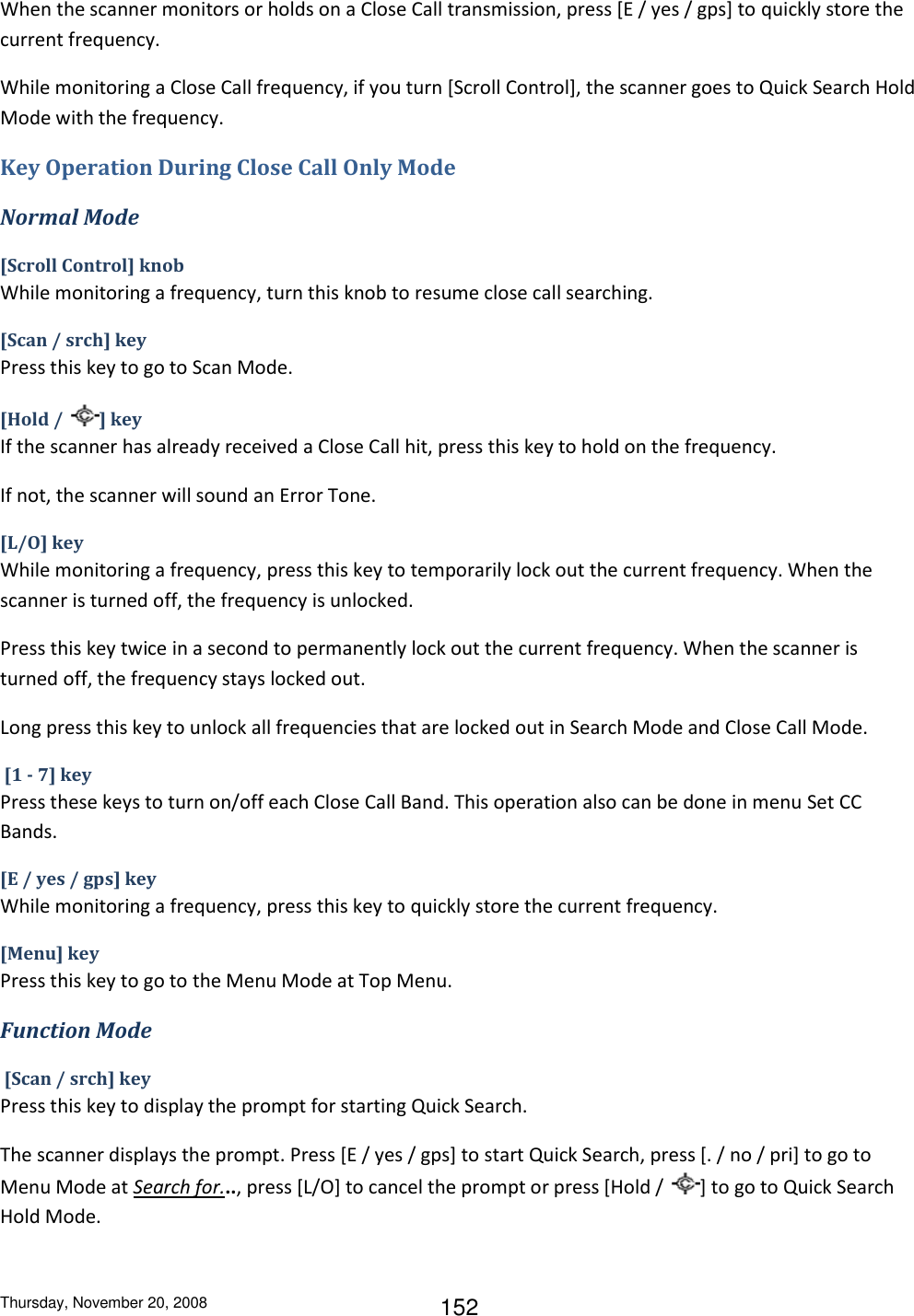 Thursday, November 20, 2008 152 When the scanner monitors or holds on a Close Call transmission, press [E / yes / gps] to quickly store the current frequency. While monitoring a Close Call frequency, if you turn [Scroll Control], the scanner goes to Quick Search Hold Mode with the frequency. Key Operation During Close Call Only Mode Normal Mode [Scroll Control] knob While monitoring a frequency, turn this knob to resume close call searching. [Scan / srch] key Press this key to go to Scan Mode. [Hold /  ] key If the scanner has already received a Close Call hit, press this key to hold on the frequency. If not, the scanner will sound an Error Tone. [L/O] key While monitoring a frequency, press this key to temporarily lock out the current frequency. When the scanner is turned off, the frequency is unlocked. Press this key twice in a second to permanently lock out the current frequency. When the scanner is turned off, the frequency stays locked out.  Long press this key to unlock all frequencies that are locked out in Search Mode and Close Call Mode.  [1 - 7] key Press these keys to turn on/off each Close Call Band. This operation also can be done in menu Set CC Bands. [E / yes / gps] key While monitoring a frequency, press this key to quickly store the current frequency. [Menu] key Press this key to go to the Menu Mode at Top Menu. Function Mode  [Scan / srch] key Press this key to display the prompt for starting Quick Search. The scanner displays the prompt. Press [E / yes / gps] to start Quick Search, press [. / no / pri] to go to Menu Mode at Search for..., press [L/O] to cancel the prompt or press [Hold /  ] to go to Quick Search Hold Mode. 
