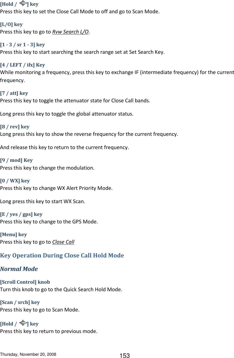 Thursday, November 20, 2008 153 [Hold /  ] key Press this key to set the Close Call Mode to off and go to Scan Mode. [L/O] key Press this key to go to Rvw Search L/O. [1 - 3 / sr 1 - 3] key Press this key to start searching the search range set at Set Search Key. [4 / LEFT / ifx] Key While monitoring a frequency, press this key to exchange IF (intermediate frequency) for the current frequency. [7 / att] key Press this key to toggle the attenuator state for Close Call bands. Long press this key to toggle the global attenuator status. [8 / rev] key Long press this key to show the reverse frequency for the current frequency. And release this key to return to the current frequency. [9 / mod] Key Press this key to change the modulation. [0 / WX] key Press this key to change WX Alert Priority Mode. Long press this key to start WX Scan. [E / yes / gps] key Press this key to change to the GPS Mode. [Menu] key Press this key to go to Close Call Key Operation During Close Call Hold Mode Normal Mode [Scroll Control] knob Turn this knob to go to the Quick Search Hold Mode. [Scan / srch] key Press this key to go to Scan Mode. [Hold /  ] key Press this key to return to previous mode. 