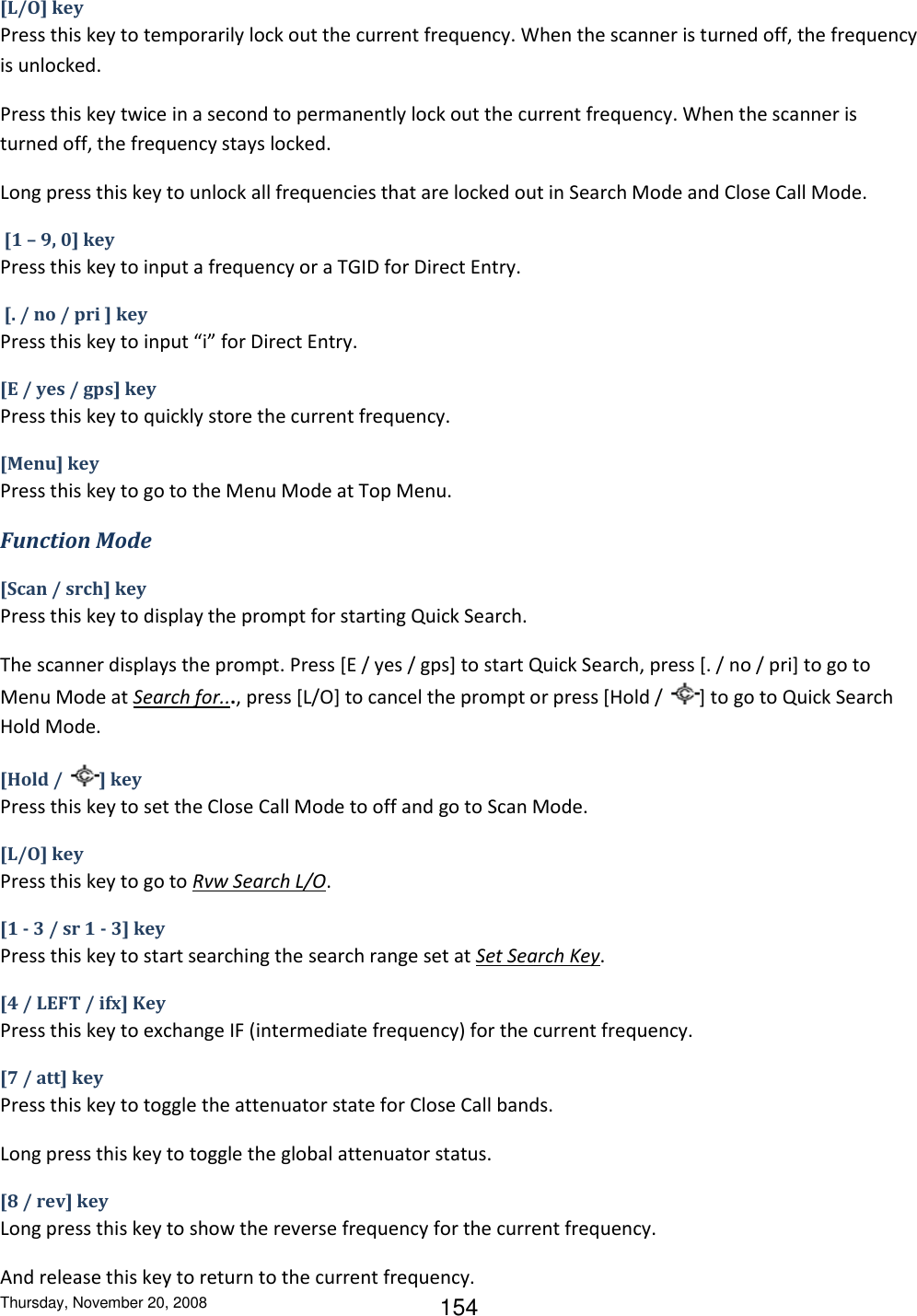 Thursday, November 20, 2008 154 [L/O] key Press this key to temporarily lock out the current frequency. When the scanner is turned off, the frequency is unlocked. Press this key twice in a second to permanently lock out the current frequency. When the scanner is turned off, the frequency stays locked.  Long press this key to unlock all frequencies that are locked out in Search Mode and Close Call Mode.  [1 – 9, 0] key Press this key to input a frequency or a TGID for Direct Entry.  [. / no / pri ] key Press this key to input “i” for Direct Entry. [E / yes / gps] key Press this key to quickly store the current frequency. [Menu] key Press this key to go to the Menu Mode at Top Menu. Function Mode [Scan / srch] key Press this key to display the prompt for starting Quick Search. The scanner displays the prompt. Press [E / yes / gps] to start Quick Search, press [. / no / pri] to go to Menu Mode at Search for..., press [L/O] to cancel the prompt or press [Hold /  ] to go to Quick Search Hold Mode. [Hold /  ] key Press this key to set the Close Call Mode to off and go to Scan Mode. [L/O] key Press this key to go to Rvw Search L/O. [1 - 3 / sr 1 - 3] key Press this key to start searching the search range set at Set Search Key. [4 / LEFT / ifx] Key Press this key to exchange IF (intermediate frequency) for the current frequency. [7 / att] key Press this key to toggle the attenuator state for Close Call bands. Long press this key to toggle the global attenuator status. [8 / rev] key Long press this key to show the reverse frequency for the current frequency. And release this key to return to the current frequency. 