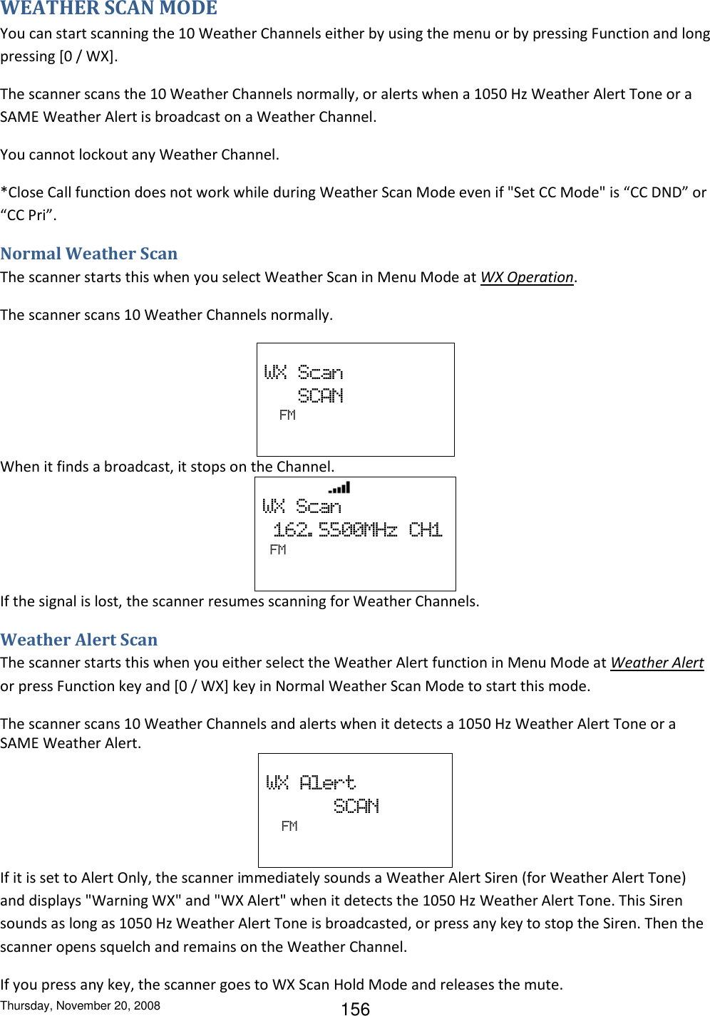 Thursday, November 20, 2008 156 WEATHER SCAN MODE You can start scanning the 10 Weather Channels either by using the menu or by pressing Function and long pressing [0 / WX]. The scanner scans the 10 Weather Channels normally, or alerts when a 1050 Hz Weather Alert Tone or a SAME Weather Alert is broadcast on a Weather Channel. You cannot lockout any Weather Channel. *Close Call function does not work while during Weather Scan Mode even if &quot;Set CC Mode&quot; is “CC DND” or “CC Pri”. Normal Weather Scan The scanner starts this when you select Weather Scan in Menu Mode at WX Operation. The scanner scans 10 Weather Channels normally.  WX  Scan                    SCAN   FM   When it finds a broadcast, it stops on the Channel.                    WX  Scan   162. 5500MHz  CH1  FM   If the signal is lost, the scanner resumes scanning for Weather Channels. Weather Alert Scan The scanner starts this when you either select the Weather Alert function in Menu Mode at Weather Alert or press Function key and [0 / WX] key in Normal Weather Scan Mode to start this mode. The scanner scans 10 Weather Channels and alerts when it detects a 1050 Hz Weather Alert Tone or a SAME Weather Alert.  WX  Alert                             SCAN   FM   If it is set to Alert Only, the scanner immediately sounds a Weather Alert Siren (for Weather Alert Tone) and displays &quot;Warning WX&quot; and &quot;WX Alert&quot; when it detects the 1050 Hz Weather Alert Tone. This Siren sounds as long as 1050 Hz Weather Alert Tone is broadcasted, or press any key to stop the Siren. Then the scanner opens squelch and remains on the Weather Channel. If you press any key, the scanner goes to WX Scan Hold Mode and releases the mute. 