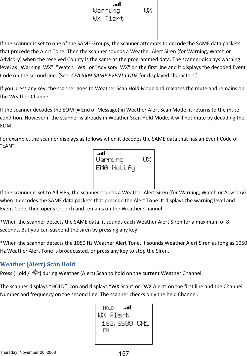 Thursday, November 20, 2008 157                  Warni ng            WX WX  Alert    If the scanner is set to one of the SAME Groups, the scanner attempts to decode the SAME data packets that precede the Alert Tone. Then the scanner sounds a Weather Alert Siren (for Warning, Watch or Advisory) when the received County is the same as the programmed data. The scanner displays warning level as &quot;Warning  WX&quot;, &quot;Watch   WX&quot; or &quot;Advisory  WX&quot; on the first line and it displays the decoded Event Code on the second line. (See: CEA2009-SAME EVENT CODE for displayed characters.) If you press any key, the scanner goes to Weather Scan Hold Mode and releases the mute and remains on the Weather Channel. If the scanner decodes the EOM (= End of Message) in Weather Alert Scan Mode, it returns to the mute condition. However if the scanner is already in Weather Scan Hold Mode, it will not mute by decoding the EOM. For example, the scanner displays as follows when it decodes the SAME data that has an Event Code of &quot;EAN&quot;.    Warni ng          WX EMG  Noti fy    If the scanner is set to All FIPS, the scanner sounds a Weather Alert Siren (for Warning, Watch or Advisory) when it decodes the SAME data packets that precede the Alert Tone. It displays the warning level and Event Code, then opens squelch and remains on the Weather Channel. *When the scanner detects the SAME data, it sounds each Weather Alert Siren for a maximum of 8 seconds. But you can suspend the siren by pressing any key. *When the scanner detects the 1050 Hz Weather Alert Tone, it sounds Weather Alert Siren as long as 1050 Hz Weather Alert Tone is broadcasted, or press any key to stop the Siren. Weather (Alert) Scan Hold Press [Hold /  ] during Weather (Alert) Scan to hold on the current Weather Channel. The scanner displays “HOLD” icon and displays “WX Scan” or “WX Alert” on the first line and the Channel Number and frequency on the second line. The scanner checks only the held Channel.   HOLD       WX  Alert   162. 5500  CH1         FM   