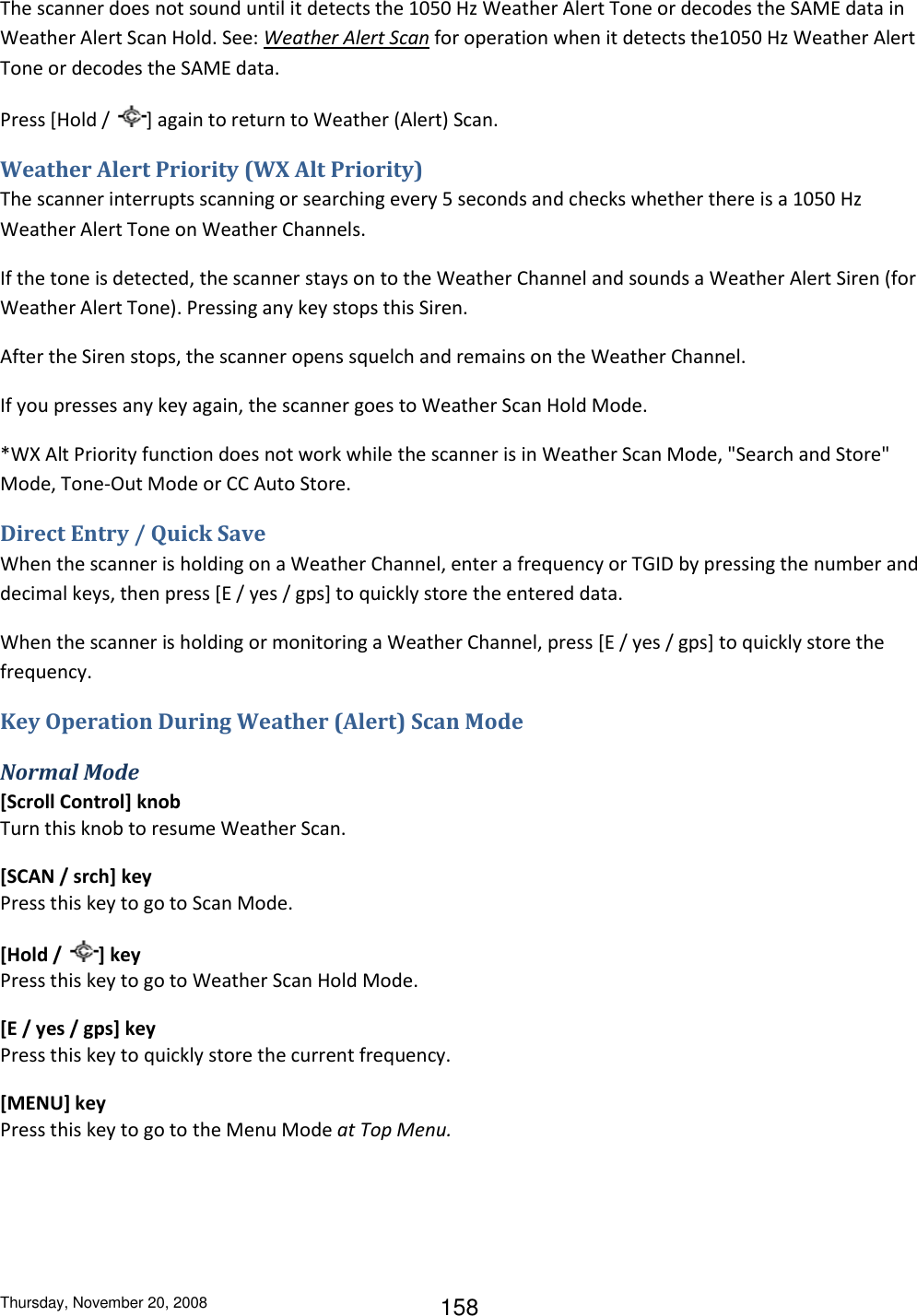 Thursday, November 20, 2008 158 The scanner does not sound until it detects the 1050 Hz Weather Alert Tone or decodes the SAME data in Weather Alert Scan Hold. See: Weather Alert Scan for operation when it detects the1050 Hz Weather Alert Tone or decodes the SAME data. Press [Hold /  ] again to return to Weather (Alert) Scan. Weather Alert Priority (WX Alt Priority) The scanner interrupts scanning or searching every 5 seconds and checks whether there is a 1050 Hz Weather Alert Tone on Weather Channels. If the tone is detected, the scanner stays on to the Weather Channel and sounds a Weather Alert Siren (for Weather Alert Tone). Pressing any key stops this Siren. After the Siren stops, the scanner opens squelch and remains on the Weather Channel. If you presses any key again, the scanner goes to Weather Scan Hold Mode. *WX Alt Priority function does not work while the scanner is in Weather Scan Mode, &quot;Search and Store&quot; Mode, Tone-Out Mode or CC Auto Store. Direct Entry / Quick Save When the scanner is holding on a Weather Channel, enter a frequency or TGID by pressing the number and decimal keys, then press [E / yes / gps] to quickly store the entered data. When the scanner is holding or monitoring a Weather Channel, press [E / yes / gps] to quickly store the frequency. Key Operation During Weather (Alert) Scan Mode Normal Mode [Scroll Control] knob Turn this knob to resume Weather Scan. [SCAN / srch] key Press this key to go to Scan Mode. [Hold /  ] key Press this key to go to Weather Scan Hold Mode. [E / yes / gps] key Press this key to quickly store the current frequency. [MENU] key Press this key to go to the Menu Mode at Top Menu. 