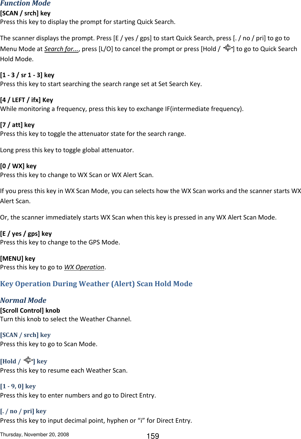 Thursday, November 20, 2008 159 Function Mode [SCAN / srch] key Press this key to display the prompt for starting Quick Search. The scanner displays the prompt. Press [E / yes / gps] to start Quick Search, press [. / no / pri] to go to Menu Mode at Search for..., press [L/O] to cancel the prompt or press [Hold /  ] to go to Quick Search Hold Mode. [1 - 3 / sr 1 - 3] key Press this key to start searching the search range set at Set Search Key. [4 / LEFT / ifx] Key While monitoring a frequency, press this key to exchange IF(intermediate frequency). [7 / att] key Press this key to toggle the attenuator state for the search range. Long press this key to toggle global attenuator. [0 / WX] key Press this key to change to WX Scan or WX Alert Scan. If you press this key in WX Scan Mode, you can selects how the WX Scan works and the scanner starts WX Alert Scan. Or, the scanner immediately starts WX Scan when this key is pressed in any WX Alert Scan Mode. [E / yes / gps] key Press this key to change to the GPS Mode. [MENU] key Press this key to go to WX Operation. Key Operation During Weather (Alert) Scan Hold Mode Normal Mode [Scroll Control] knob Turn this knob to select the Weather Channel. [SCAN / srch] key Press this key to go to Scan Mode. [Hold /  ] key Press this key to resume each Weather Scan. [1 - 9, 0] key Press this key to enter numbers and go to Direct Entry. [. / no / pri] key Press this key to input decimal point, hyphen or “i” for Direct Entry. 