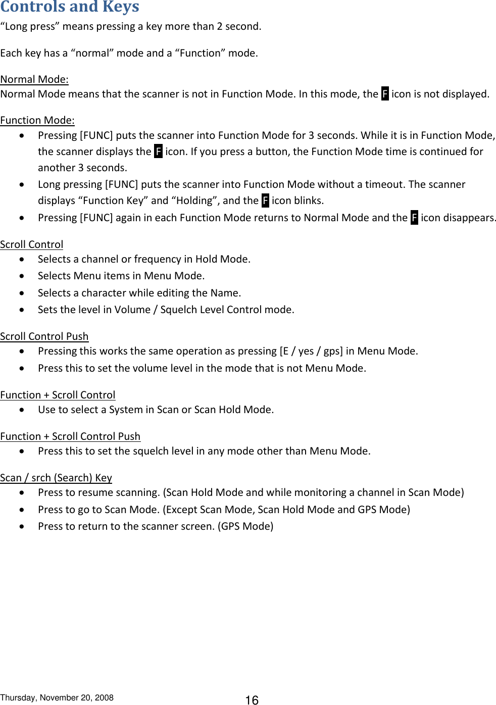 Thursday, November 20, 2008 16 Controls and Keys “Long press” means pressing a key more than 2 second. Each key has a “normal” mode and a “Function” mode. Normal Mode: Normal Mode means that the scanner is not in Function Mode. In this mode, the  F  icon is not displayed. Function Mode:  Pressing [FUNC] puts the scanner into Function Mode for 3 seconds. While it is in Function Mode, the scanner displays the  F  icon. If you press a button, the Function Mode time is continued for another 3 seconds.  Long pressing [FUNC] puts the scanner into Function Mode without a timeout. The scanner displays “Function Key” and “Holding”, and the  F  icon blinks.  Pressing [FUNC] again in each Function Mode returns to Normal Mode and the  F  icon disappears. Scroll Control  Selects a channel or frequency in Hold Mode.  Selects Menu items in Menu Mode.  Selects a character while editing the Name.  Sets the level in Volume / Squelch Level Control mode. Scroll Control Push  Pressing this works the same operation as pressing [E / yes / gps] in Menu Mode.  Press this to set the volume level in the mode that is not Menu Mode. Function + Scroll Control  Use to select a System in Scan or Scan Hold Mode. Function + Scroll Control Push  Press this to set the squelch level in any mode other than Menu Mode. Scan / srch (Search) Key  Press to resume scanning. (Scan Hold Mode and while monitoring a channel in Scan Mode)  Press to go to Scan Mode. (Except Scan Mode, Scan Hold Mode and GPS Mode)  Press to return to the scanner screen. (GPS Mode) 