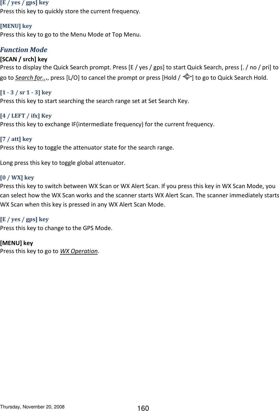 Thursday, November 20, 2008 160 [E / yes / gps] key Press this key to quickly store the current frequency. [MENU] key Press this key to go to the Menu Mode at Top Menu. Function Mode [SCAN / srch] key Press to display the Quick Search prompt. Press [E / yes / gps] to start Quick Search, press [. / no / pri] to go to Search for..., press [L/O] to cancel the prompt or press [Hold /  ] to go to Quick Search Hold. [1 - 3 / sr 1 - 3] key Press this key to start searching the search range set at Set Search Key. [4 / LEFT / ifx] Key Press this key to exchange IF(intermediate frequency) for the current frequency. [7 / att] key Press this key to toggle the attenuator state for the search range. Long press this key to toggle global attenuator. [0 / WX] key Press this key to switch between WX Scan or WX Alert Scan. If you press this key in WX Scan Mode, you can select how the WX Scan works and the scanner starts WX Alert Scan. The scanner immediately starts WX Scan when this key is pressed in any WX Alert Scan Mode. [E / yes / gps] key Press this key to change to the GPS Mode. [MENU] key Press this key to go to WX Operation. 