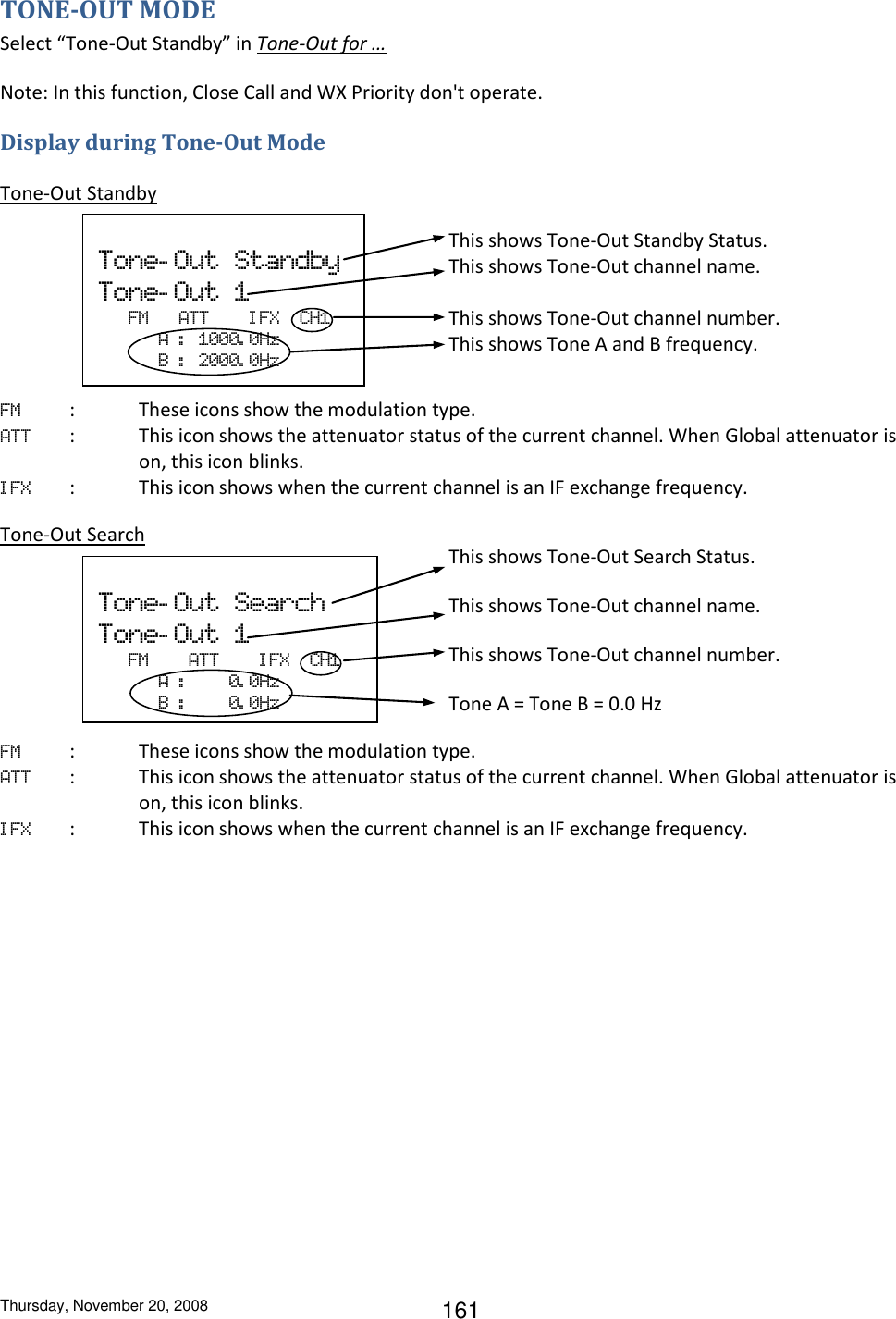 Thursday, November 20, 2008 161 TONE-OUT MODE Select “Tone-Out Standby” in Tone-Out for … Note: In this function, Close Call and WX Priority don&apos;t operate. Display during Tone-Out Mode  Tone-Out Standby          FM  :  These icons show the modulation type. ATT  :  This icon shows the attenuator status of the current channel. When Global attenuator is on, this icon blinks. I FX  :  This icon shows when the current channel is an IF exchange frequency.  Tone-Out Search          FM   :  These icons show the modulation type. ATT  :  This icon shows the attenuator status of the current channel. When Global attenuator is on, this icon blinks. I FX  :  This icon shows when the current channel is an IF exchange frequency.  Tone- Out  Search Tone- Out  1    FM        ATT        I FX  CH1             A  :         0. 0Hz             B  :         0. 0Hz This shows Tone-Out Search Status. This shows Tone-Out channel name. This shows Tone-Out channel number. Tone A = Tone B = 0.0 Hz  Tone- Out  Standby Tone- Out  1    FM      ATT        I FX  CH1             A  :   1000. 0Hz             B  :   2000. 0Hz This shows Tone-Out Standby Status. This shows Tone-Out channel name.  This shows Tone-Out channel number. This shows Tone A and B frequency. 