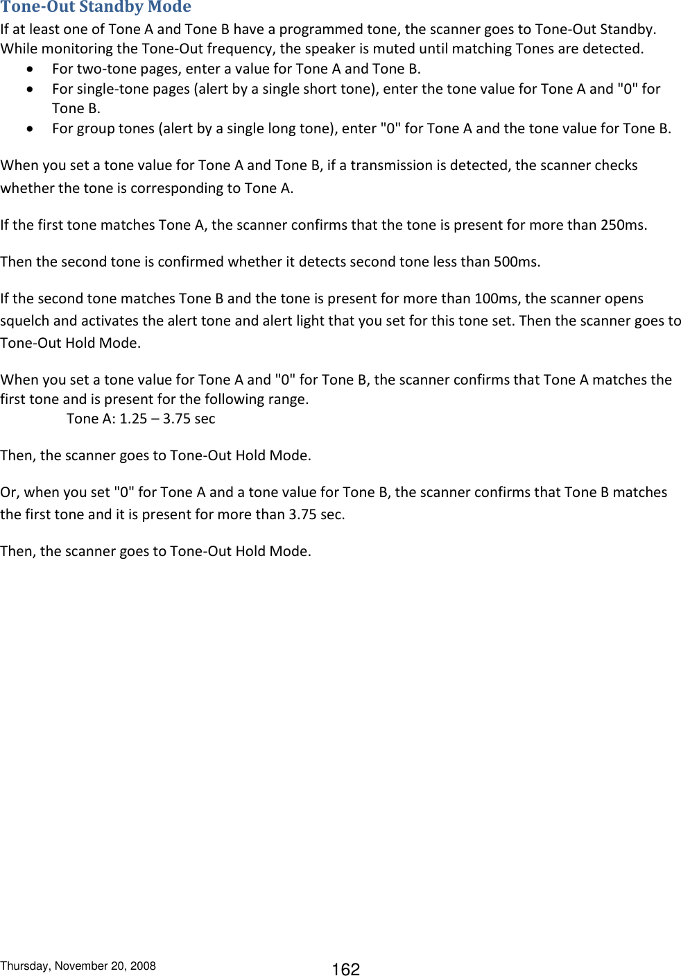 Thursday, November 20, 2008 162 Tone-Out Standby Mode If at least one of Tone A and Tone B have a programmed tone, the scanner goes to Tone-Out Standby. While monitoring the Tone-Out frequency, the speaker is muted until matching Tones are detected.    For two-tone pages, enter a value for Tone A and Tone B.  For single-tone pages (alert by a single short tone), enter the tone value for Tone A and &quot;0&quot; for Tone B.  For group tones (alert by a single long tone), enter &quot;0&quot; for Tone A and the tone value for Tone B. When you set a tone value for Tone A and Tone B, if a transmission is detected, the scanner checks whether the tone is corresponding to Tone A.  If the first tone matches Tone A, the scanner confirms that the tone is present for more than 250ms.  Then the second tone is confirmed whether it detects second tone less than 500ms.  If the second tone matches Tone B and the tone is present for more than 100ms, the scanner opens squelch and activates the alert tone and alert light that you set for this tone set. Then the scanner goes to Tone-Out Hold Mode. When you set a tone value for Tone A and &quot;0&quot; for Tone B, the scanner confirms that Tone A matches the first tone and is present for the following range.     Tone A: 1.25 – 3.75 sec Then, the scanner goes to Tone-Out Hold Mode. Or, when you set &quot;0&quot; for Tone A and a tone value for Tone B, the scanner confirms that Tone B matches the first tone and it is present for more than 3.75 sec. Then, the scanner goes to Tone-Out Hold Mode. 