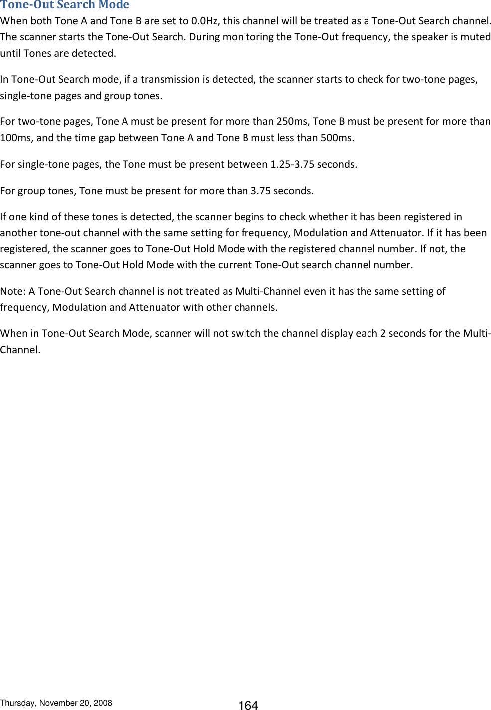 Thursday, November 20, 2008 164 Tone-Out Search Mode When both Tone A and Tone B are set to 0.0Hz, this channel will be treated as a Tone-Out Search channel. The scanner starts the Tone-Out Search. During monitoring the Tone-Out frequency, the speaker is muted until Tones are detected.  In Tone-Out Search mode, if a transmission is detected, the scanner starts to check for two-tone pages, single-tone pages and group tones.  For two-tone pages, Tone A must be present for more than 250ms, Tone B must be present for more than 100ms, and the time gap between Tone A and Tone B must less than 500ms. For single-tone pages, the Tone must be present between 1.25-3.75 seconds. For group tones, Tone must be present for more than 3.75 seconds. If one kind of these tones is detected, the scanner begins to check whether it has been registered in another tone-out channel with the same setting for frequency, Modulation and Attenuator. If it has been registered, the scanner goes to Tone-Out Hold Mode with the registered channel number. If not, the scanner goes to Tone-Out Hold Mode with the current Tone-Out search channel number. Note: A Tone-Out Search channel is not treated as Multi-Channel even it has the same setting of frequency, Modulation and Attenuator with other channels.  When in Tone-Out Search Mode, scanner will not switch the channel display each 2 seconds for the Multi-Channel. 