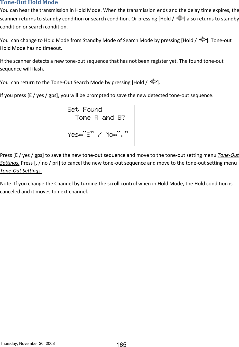 Thursday, November 20, 2008 165 Tone-Out Hold Mode You can hear the transmission in Hold Mode. When the transmission ends and the delay time expires, the scanner returns to standby condition or search condition. Or pressing [Hold /  ] also returns to standby condition or search condition. You  can change to Hold Mode from Standby Mode of Search Mode by pressing [Hold /  ]. Tone-out Hold Mode has no timeout. If the scanner detects a new tone-out sequence that has not been register yet. The found tone-out sequence will flash. You  can return to the Tone-Out Search Mode by pressing [Hold /  ]. If you press [E / yes / gps], you will be prompted to save the new detected tone-out sequence. Set  Found   Tone  A  and  B?  Yes=”E”  /  No=”.”                                Press [E / yes / gps] to save the new tone-out sequence and move to the tone-out setting menu Tone-Out Settings. Press [. / no / pri] to cancel the new tone-out sequence and move to the tone-out setting menu Tone-Out Settings. Note: If you change the Channel by turning the scroll control when in Hold Mode, the Hold condition is canceled and it moves to next channel. 