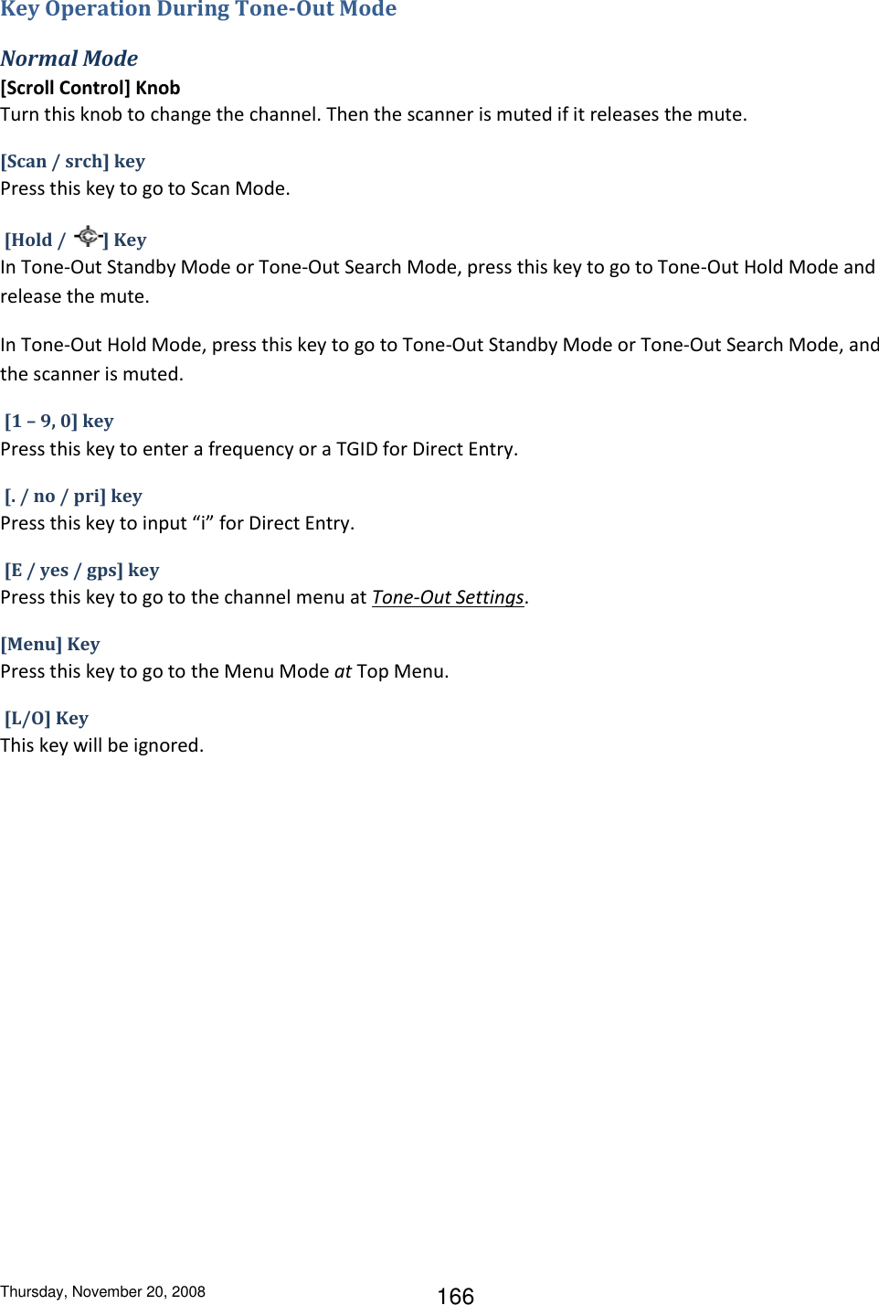Thursday, November 20, 2008 166 Key Operation During Tone-Out Mode Normal Mode [Scroll Control] Knob  Turn this knob to change the channel. Then the scanner is muted if it releases the mute. [Scan / srch] key  Press this key to go to Scan Mode.    [Hold /  ] Key  In Tone-Out Standby Mode or Tone-Out Search Mode, press this key to go to Tone-Out Hold Mode and release the mute. In Tone-Out Hold Mode, press this key to go to Tone-Out Standby Mode or Tone-Out Search Mode, and the scanner is muted.  [1 – 9, 0] key Press this key to enter a frequency or a TGID for Direct Entry.  [. / no / pri] key  Press this key to input “i” for Direct Entry.  [E / yes / gps] key Press this key to go to the channel menu at Tone-Out Settings. [Menu] Key Press this key to go to the Menu Mode at Top Menu.  [L/O] Key This key will be ignored. 