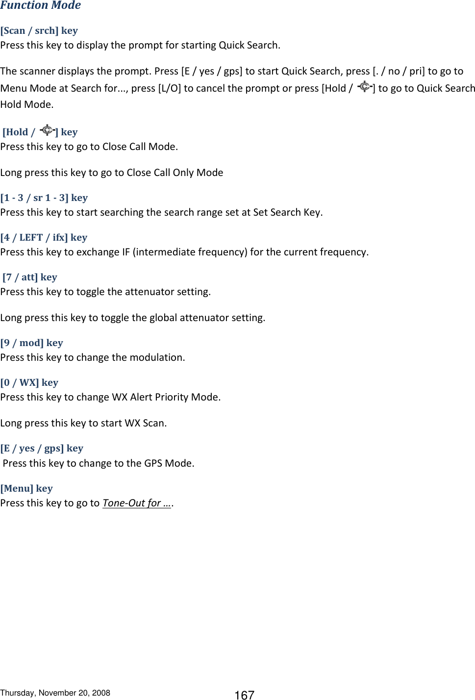 Thursday, November 20, 2008 167 Function Mode [Scan / srch] key Press this key to display the prompt for starting Quick Search. The scanner displays the prompt. Press [E / yes / gps] to start Quick Search, press [. / no / pri] to go to Menu Mode at Search for..., press [L/O] to cancel the prompt or press [Hold /  ] to go to Quick Search Hold Mode.  [Hold /  ] key Press this key to go to Close Call Mode. Long press this key to go to Close Call Only Mode [1 - 3 / sr 1 - 3] key Press this key to start searching the search range set at Set Search Key. [4 / LEFT / ifx] key Press this key to exchange IF (intermediate frequency) for the current frequency.  [7 / att] key Press this key to toggle the attenuator setting. Long press this key to toggle the global attenuator setting. [9 / mod] key Press this key to change the modulation. [0 / WX] key Press this key to change WX Alert Priority Mode. Long press this key to start WX Scan. [E / yes / gps] key  Press this key to change to the GPS Mode. [Menu] key Press this key to go to Tone-Out for …. 