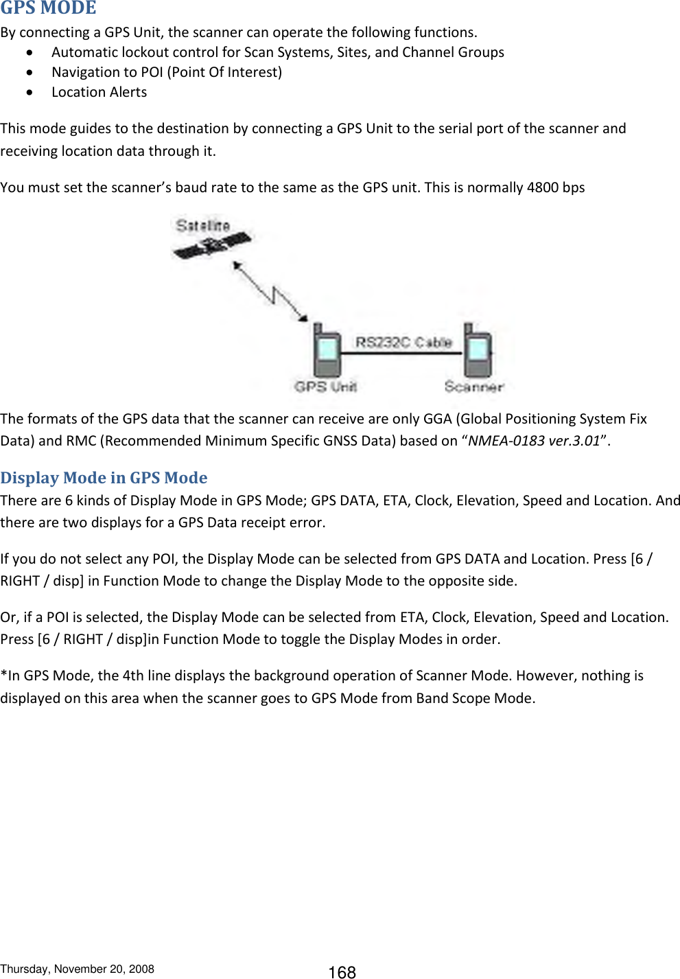 Thursday, November 20, 2008 168 GPS MODE By connecting a GPS Unit, the scanner can operate the following functions.  Automatic lockout control for Scan Systems, Sites, and Channel Groups  Navigation to POI (Point Of Interest)  Location Alerts This mode guides to the destination by connecting a GPS Unit to the serial port of the scanner and receiving location data through it. You must set the scanner’s baud rate to the same as the GPS unit. This is normally 4800 bps  The formats of the GPS data that the scanner can receive are only GGA (Global Positioning System Fix Data) and RMC (Recommended Minimum Specific GNSS Data) based on “NMEA-0183 ver.3.01”. Display Mode in GPS Mode There are 6 kinds of Display Mode in GPS Mode; GPS DATA, ETA, Clock, Elevation, Speed and Location. And there are two displays for a GPS Data receipt error. If you do not select any POI, the Display Mode can be selected from GPS DATA and Location. Press [6 / RIGHT / disp] in Function Mode to change the Display Mode to the opposite side. Or, if a POI is selected, the Display Mode can be selected from ETA, Clock, Elevation, Speed and Location. Press [6 / RIGHT / disp]in Function Mode to toggle the Display Modes in order. *In GPS Mode, the 4th line displays the background operation of Scanner Mode. However, nothing is displayed on this area when the scanner goes to GPS Mode from Band Scope Mode. 