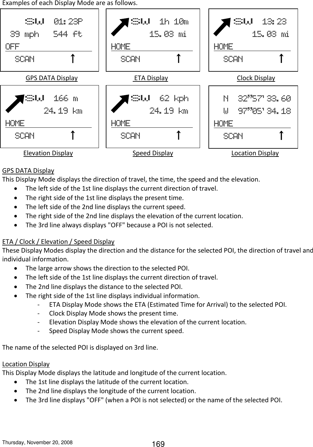 Thursday, November 20, 2008 169 Examples of each Display Mode are as follows.     GPS DATA Display             ETA Display      Clock Display                  Elevation Display             Speed Display                 Location Display  GPS DATA Display This Display Mode displays the direction of travel, the time, the speed and the elevation.  The left side of the 1st line displays the current direction of travel.  The right side of the 1st line displays the present time.  The left side of the 2nd line displays the current speed.  The right side of the 2nd line displays the elevation of the current location.  The 3rd line always displays &quot;OFF&quot; because a POI is not selected. ETA / Clock / Elevation / Speed Display These Display Modes display the direction and the distance for the selected POI, the direction of travel and individual information.  The large arrow shows the direction to the selected POI.  The left side of the 1st line displays the current direction of travel.  The 2nd line displays the distance to the selected POI.  The right side of the 1st line displays individual information. - ETA Display Mode shows the ETA (Estimated Time for Arrival) to the selected POI. - Clock Display Mode shows the present time. - Elevation Display Mode shows the elevation of the current location. - Speed Display Mode shows the current speed. The name of the selected POI is displayed on 3rd line. Location Display This Display Mode displays the latitude and longitude of the current location.  The 1st line displays the latitude of the current location.  The 2nd line displays the longitude of the current location.  The 3rd line displays &quot;OFF&quot; (when a POI is not selected) or the name of the selected POI.        SW  1h  10m                 15. 03  mi  HOME                                                     SCAN              ↑          SW  01: 23P   39  mph      544  ft OFF                                 SCAN              ↑          SW  13: 23                   15. 03  mi  HOME                                                   SCAN              ↑          SW  62  kph                 24. 19  km HOME                                                   SCAN              ↑     N  32”57&apos; 33. 60   W  97”05&apos; 34. 18 HOME                           SCAN              ↑          SW  166  m                   24. 19  km HOME                                                       SCAN              ↑   