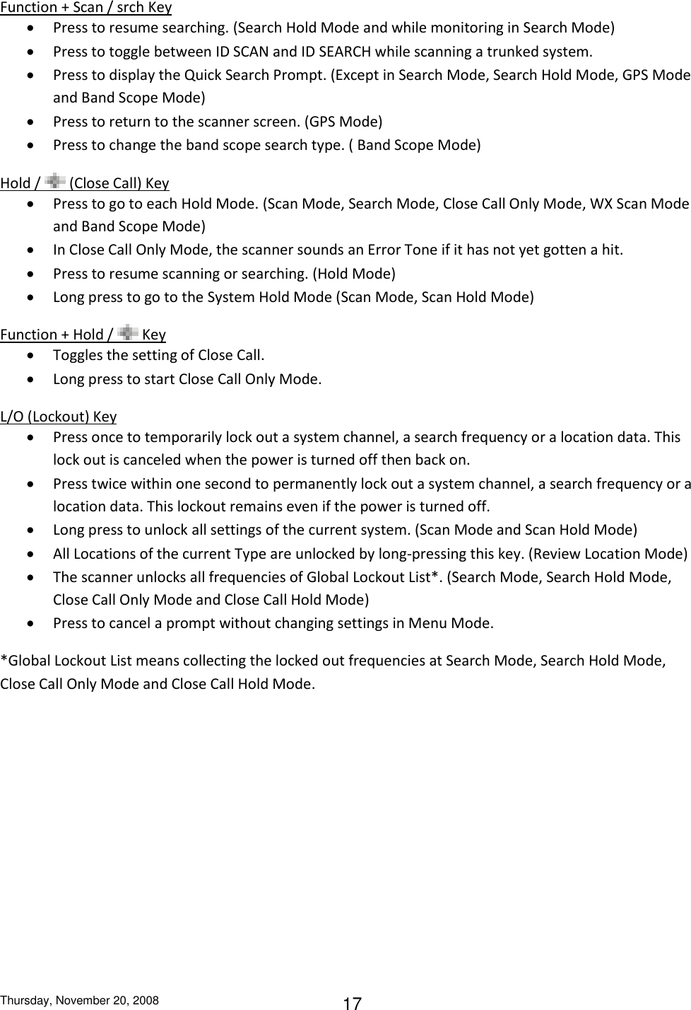 Thursday, November 20, 2008 17 Function + Scan / srch Key  Press to resume searching. (Search Hold Mode and while monitoring in Search Mode)  Press to toggle between ID SCAN and ID SEARCH while scanning a trunked system.  Press to display the Quick Search Prompt. (Except in Search Mode, Search Hold Mode, GPS Mode and Band Scope Mode)  Press to return to the scanner screen. (GPS Mode)  Press to change the band scope search type. ( Band Scope Mode) Hold /   (Close Call) Key  Press to go to each Hold Mode. (Scan Mode, Search Mode, Close Call Only Mode, WX Scan Mode and Band Scope Mode)   In Close Call Only Mode, the scanner sounds an Error Tone if it has not yet gotten a hit.  Press to resume scanning or searching. (Hold Mode)  Long press to go to the System Hold Mode (Scan Mode, Scan Hold Mode) Function + Hold /   Key  Toggles the setting of Close Call.   Long press to start Close Call Only Mode. L/O (Lockout) Key  Press once to temporarily lock out a system channel, a search frequency or a location data. This lock out is canceled when the power is turned off then back on.  Press twice within one second to permanently lock out a system channel, a search frequency or a location data. This lockout remains even if the power is turned off.  Long press to unlock all settings of the current system. (Scan Mode and Scan Hold Mode)  All Locations of the current Type are unlocked by long-pressing this key. (Review Location Mode)  The scanner unlocks all frequencies of Global Lockout List*. (Search Mode, Search Hold Mode, Close Call Only Mode and Close Call Hold Mode)  Press to cancel a prompt without changing settings in Menu Mode. *Global Lockout List means collecting the locked out frequencies at Search Mode, Search Hold Mode, Close Call Only Mode and Close Call Hold Mode. 