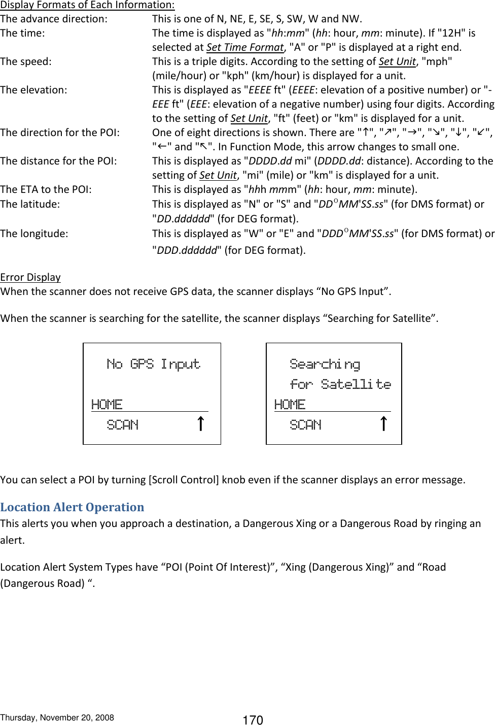 Thursday, November 20, 2008 170 Display Formats of Each Information: The advance direction:  This is one of N, NE, E, SE, S, SW, W and NW. The time:  The time is displayed as &quot;hh:mm&quot; (hh: hour, mm: minute). If &quot;12H&quot; is selected at Set Time Format, &quot;A&quot; or &quot;P&quot; is displayed at a right end.  The speed:  This is a triple digits. According to the setting of Set Unit, &quot;mph&quot; (mile/hour) or &quot;kph&quot; (km/hour) is displayed for a unit. The elevation:  This is displayed as &quot;EEEE ft&quot; (EEEE: elevation of a positive number) or &quot;-EEE ft&quot; (EEE: elevation of a negative number) using four digits. According to the setting of Set Unit, &quot;ft&quot; (feet) or &quot;km&quot; is displayed for a unit. The direction for the POI:  One of eight directions is shown. There are &quot;&quot;, &quot;&quot;, &quot;&quot;, &quot;&quot;, &quot;&quot;, &quot;&quot;, &quot;&quot; and &quot;&quot;. In Function Mode, this arrow changes to small one. The distance for the POI:  This is displayed as &quot;DDDD.dd mi&quot; (DDDD.dd: distance). According to the setting of Set Unit, &quot;mi&quot; (mile) or &quot;km&quot; is displayed for a unit. The ETA to the POI:  This is displayed as &quot;hhh mmm&quot; (hh: hour, mm: minute). The latitude:  This is displayed as &quot;N&quot; or &quot;S&quot; and &quot;DDºMM&apos;SS.ss&quot; (for DMS format) or &quot;DD.dddddd&quot; (for DEG format). The longitude:  This is displayed as &quot;W&quot; or &quot;E&quot; and &quot;DDDºMM&apos;SS.ss&quot; (for DMS format) or &quot;DDD.dddddd&quot; (for DEG format). Error Display When the scanner does not receive GPS data, the scanner displays “No GPS Input”. When the scanner is searching for the satellite, the scanner displays “Searching for Satellite”.      You can select a POI by turning [Scroll Control] knob even if the scanner displays an error message. Location Alert Operation This alerts you when you approach a destination, a Dangerous Xing or a Dangerous Road by ringing an alert. Location Alert System Types have “POI (Point Of Interest)”, “Xing (Dangerous Xing)” and “Road  (Dangerous Road) “.   No  GPS  Input                                    HOME                         SCAN              ↑     Searchi ng     for  Satelli te HOME                         SCAN              ↑   