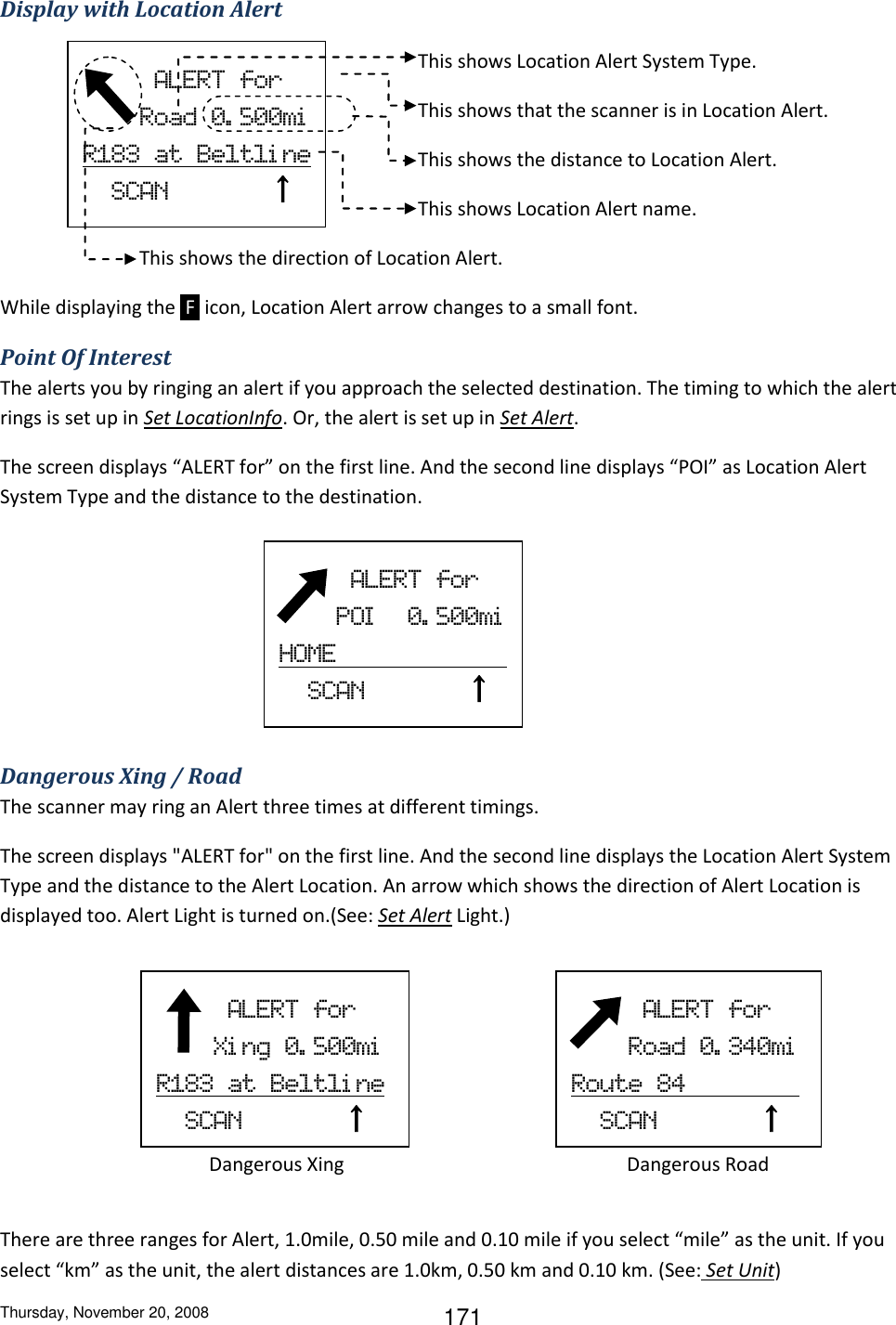Thursday, November 20, 2008 171 Display with Location Alert  This shows Location Alert System Type. This shows that the scanner is in Location Alert. This shows the distance to Location Alert. This shows Location Alert name. This shows the direction of Location Alert. While displaying the  F  icon, Location Alert arrow changes to a small font. Point Of Interest The alerts you by ringing an alert if you approach the selected destination. The timing to which the alert rings is set up in Set LocationInfo. Or, the alert is set up in Set Alert. The screen displays “ALERT for” on the first line. And the second line displays “POI” as Location Alert System Type and the distance to the destination.          Dangerous Xing / Road The scanner may ring an Alert three times at different timings. The screen displays &quot;ALERT for&quot; on the first line. And the second line displays the Location Alert System Type and the distance to the Alert Location. An arrow which shows the direction of Alert Location is displayed too. Alert Light is turned on.(See: Set Alert Light.)      Dangerous Xing         Dangerous Road  There are three ranges for Alert, 1.0mile, 0.50 mile and 0.10 mile if you select “mile” as the unit. If you select “km” as the unit, the alert distances are 1.0km, 0.50 km and 0.10 km. (See: Set Unit)           ALERT  for         Road  0. 500mi  R183  at  Beltli ne   SCAN              ↑             ALERT  for         POI   0. 500mi  HOME                           SCAN              ↑             ALERT  for         Xi ng  0. 500mi    R183  at  Beltli ne     SCAN              ↑             ALERT  for         Road  0. 340mi    Route  84                   SCAN              ↑   