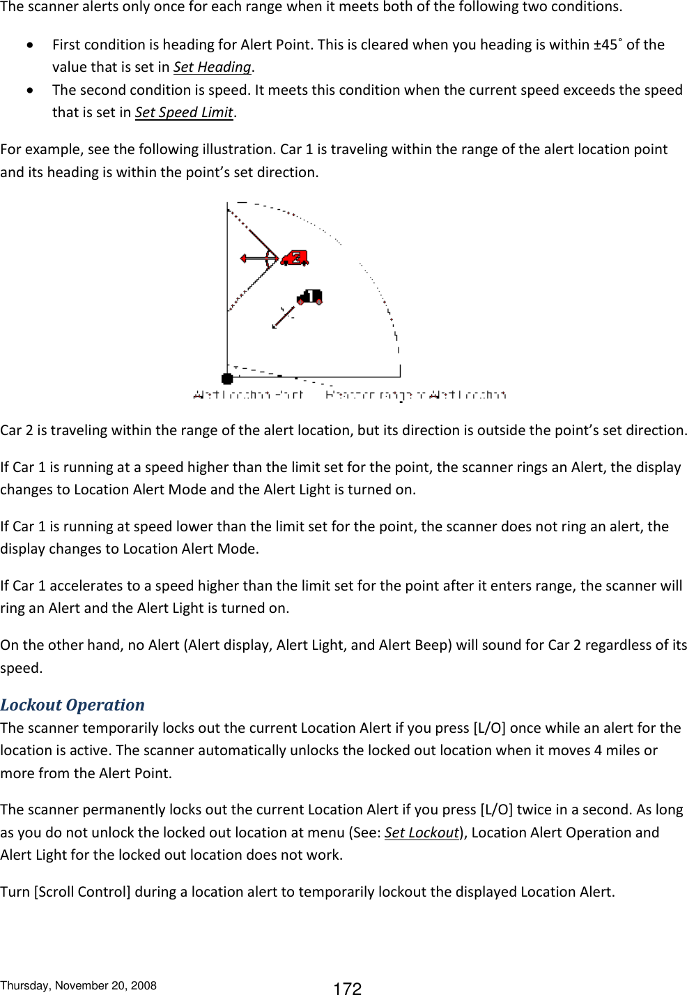 Thursday, November 20, 2008 172 The scanner alerts only once for each range when it meets both of the following two conditions.  First condition is heading for Alert Point. This is cleared when you heading is within ±45˚ of the value that is set in Set Heading.  The second condition is speed. It meets this condition when the current speed exceeds the speed that is set in Set Speed Limit. For example, see the following illustration. Car 1 is traveling within the range of the alert location point and its heading is within the point’s set direction.  Car 2 is traveling within the range of the alert location, but its direction is outside the point’s set direction.  If Car 1 is running at a speed higher than the limit set for the point, the scanner rings an Alert, the display changes to Location Alert Mode and the Alert Light is turned on.  If Car 1 is running at speed lower than the limit set for the point, the scanner does not ring an alert, the display changes to Location Alert Mode.  If Car 1 accelerates to a speed higher than the limit set for the point after it enters range, the scanner will ring an Alert and the Alert Light is turned on. On the other hand, no Alert (Alert display, Alert Light, and Alert Beep) will sound for Car 2 regardless of its speed. Lockout Operation The scanner temporarily locks out the current Location Alert if you press [L/O] once while an alert for the location is active. The scanner automatically unlocks the locked out location when it moves 4 miles or more from the Alert Point. The scanner permanently locks out the current Location Alert if you press [L/O] twice in a second. As long as you do not unlock the locked out location at menu (See: Set Lockout), Location Alert Operation and Alert Light for the locked out location does not work. Turn [Scroll Control] during a location alert to temporarily lockout the displayed Location Alert.  