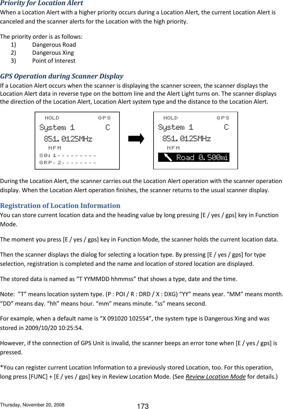 Thursday, November 20, 2008 173 Priority for Location Alert When a Location Alert with a higher priority occurs during a Location Alert, the current Location Alert is canceled and the scanner alerts for the Location with the high priority. The priority order is as follows: 1) Dangerous Road 2) Dangerous Xing 3) Point of Interest GPS Operation during Scanner Display If a Location Alert occurs when the scanner is displaying the scanner screen, the scanner displays the Location Alert data in reverse type on the bottom line and the Alert Light turns on. The scanner displays the direction of the Location Alert, Location Alert system type and the distance to the Location Alert.            During the Location Alert, the scanner carries out the Location Alert operation with the scanner operation display. When the Location Alert operation finishes, the scanner returns to the usual scanner display. Registration of Location Information You can store current location data and the heading value by long pressing [E / yes / gps] key in Function Mode. The moment you press [E / yes / gps] key in Function Mode, the scanner holds the current location data.  Then the scanner displays the dialog for selecting a location type. By pressing [E / yes / gps] for type selection, registration is completed and the name and location of stored location are displayed. The stored data is named as “T YYMMDD hhmmss” that shows a type, date and the time. Note:  ”T” means location system type. (P : POI / R : DRD / X : DXG) “YY” means year. “MM” means month. “DD” means day. “hh” means hour. “mm” means minute. “ss” means second. For example, when a default name is “X 091020 102554”, the system type is Dangerous Xing and was stored in 2009/10/20 10:25:54. However, if the connection of GPS Unit is invalid, the scanner beeps an error tone when [E / yes / gps] is pressed. *You can register current Location Information to a previously stored Location, too. For this operation, long press [FUNC] + [E / yes / gps] key in Review Location Mode. (See Review Location Mode for details.) F_HOLD_________GPS System  1_______C   851. 0125MHz __NFM S 0 : 1 --------- GRP- 2 --------          F_HOLD_________GPS System  1_______C   851. 0125MHz __NFM        Road  0. 500mi  