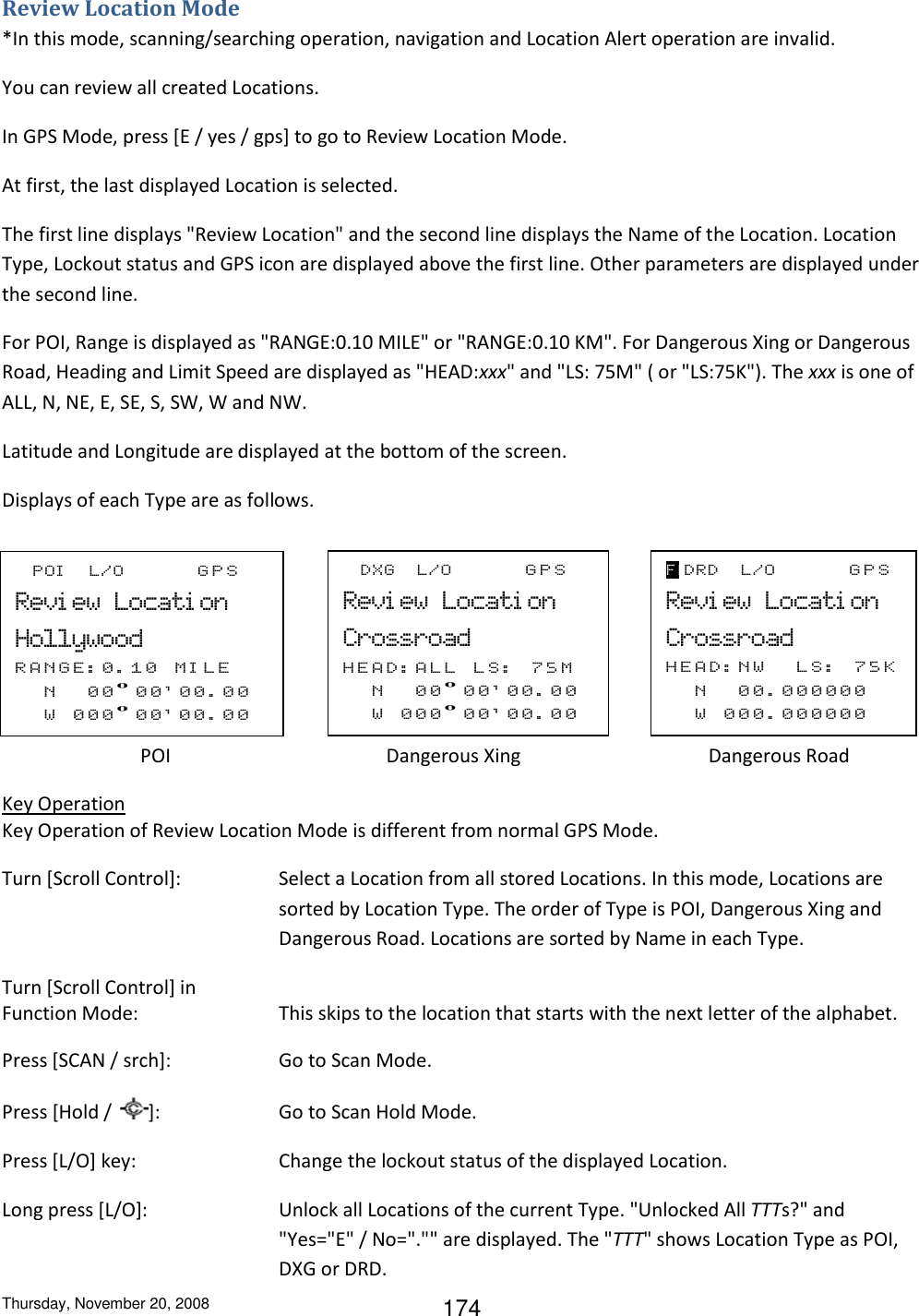 Thursday, November 20, 2008 174 F_POI__L/O_____GPS Revi ew_Locati on Hollywood RANGE: 0 . 1 0   M I L E  __N   _00º00&apos; 0 0 . 0 0  __W   000º0 0 &apos; 0 0 . 0 0         F_DXG_ L/O_____GPS Revi ew_Locati on Crossroad HEAD:ALL_LS:   7 5 M  __N__00º0 0 &apos; 0 0 . 0 0  __W   000º0 0 &apos; 0 0 . 0 0          F_DRD_ L/O_____GPS Revi ew_Locati on Crossroad HEAD:NW__LS:   7 5 K  __N   _00. 000000 __W  000. 000000         Review Location Mode *In this mode, scanning/searching operation, navigation and Location Alert operation are invalid. You can review all created Locations. In GPS Mode, press [E / yes / gps] to go to Review Location Mode. At first, the last displayed Location is selected.  The first line displays &quot;Review Location&quot; and the second line displays the Name of the Location. Location Type, Lockout status and GPS icon are displayed above the first line. Other parameters are displayed under the second line. For POI, Range is displayed as &quot;RANGE:0.10 MILE&quot; or &quot;RANGE:0.10 KM&quot;. For Dangerous Xing or Dangerous Road, Heading and Limit Speed are displayed as &quot;HEAD:xxx&quot; and &quot;LS: 75M&quot; ( or &quot;LS:75K&quot;). The xxx is one of ALL, N, NE, E, SE, S, SW, W and NW. Latitude and Longitude are displayed at the bottom of the screen. Displays of each Type are as follows.     POI              Dangerous Xing            Dangerous Road Key Operation Key Operation of Review Location Mode is different from normal GPS Mode. Turn [Scroll Control]:  Select a Location from all stored Locations. In this mode, Locations are sorted by Location Type. The order of Type is POI, Dangerous Xing and Dangerous Road. Locations are sorted by Name in each Type. Turn [Scroll Control] in  Function Mode:   This skips to the location that starts with the next letter of the alphabet.  Press [SCAN / srch]:    Go to Scan Mode. Press [Hold /  ]:    Go to Scan Hold Mode. Press [L/O] key:     Change the lockout status of the displayed Location. Long press [L/O]:   Unlock all Locations of the current Type. &quot;Unlocked All TTTs?&quot; and &quot;Yes=&quot;E&quot; / No=&quot;.&quot;&quot; are displayed. The &quot;TTT&quot; shows Location Type as POI, DXG or DRD. 