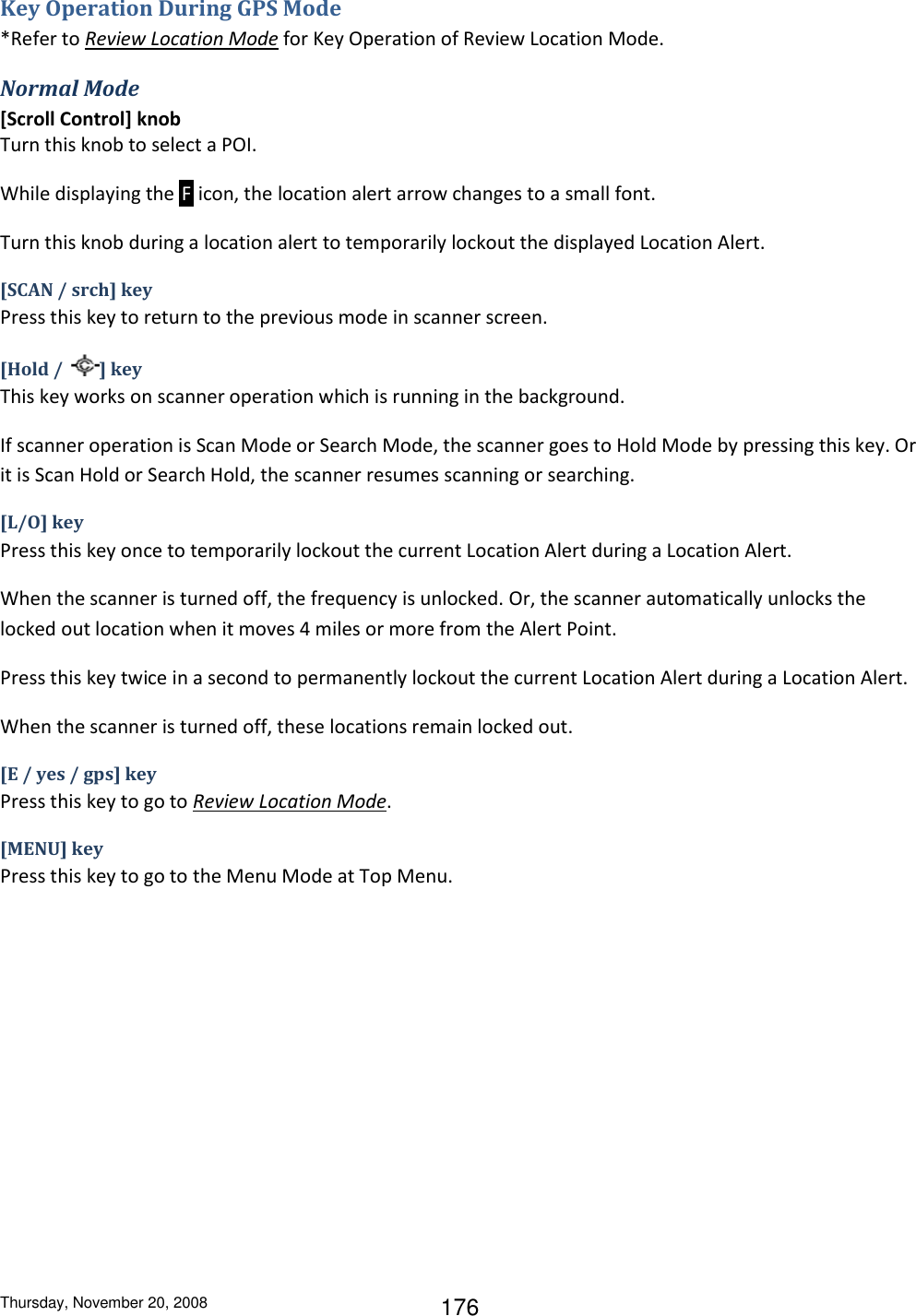 Thursday, November 20, 2008 176 Key Operation During GPS Mode *Refer to Review Location Mode for Key Operation of Review Location Mode. Normal Mode [Scroll Control] knob Turn this knob to select a POI. While displaying the  F  icon, the location alert arrow changes to a small font. Turn this knob during a location alert to temporarily lockout the displayed Location Alert. [SCAN / srch] key Press this key to return to the previous mode in scanner screen. [Hold /  ] key This key works on scanner operation which is running in the background. If scanner operation is Scan Mode or Search Mode, the scanner goes to Hold Mode by pressing this key. Or it is Scan Hold or Search Hold, the scanner resumes scanning or searching. [L/O] key Press this key once to temporarily lockout the current Location Alert during a Location Alert. When the scanner is turned off, the frequency is unlocked. Or, the scanner automatically unlocks the locked out location when it moves 4 miles or more from the Alert Point. Press this key twice in a second to permanently lockout the current Location Alert during a Location Alert. When the scanner is turned off, these locations remain locked out. [E / yes / gps] key Press this key to go to Review Location Mode. [MENU] key Press this key to go to the Menu Mode at Top Menu. 