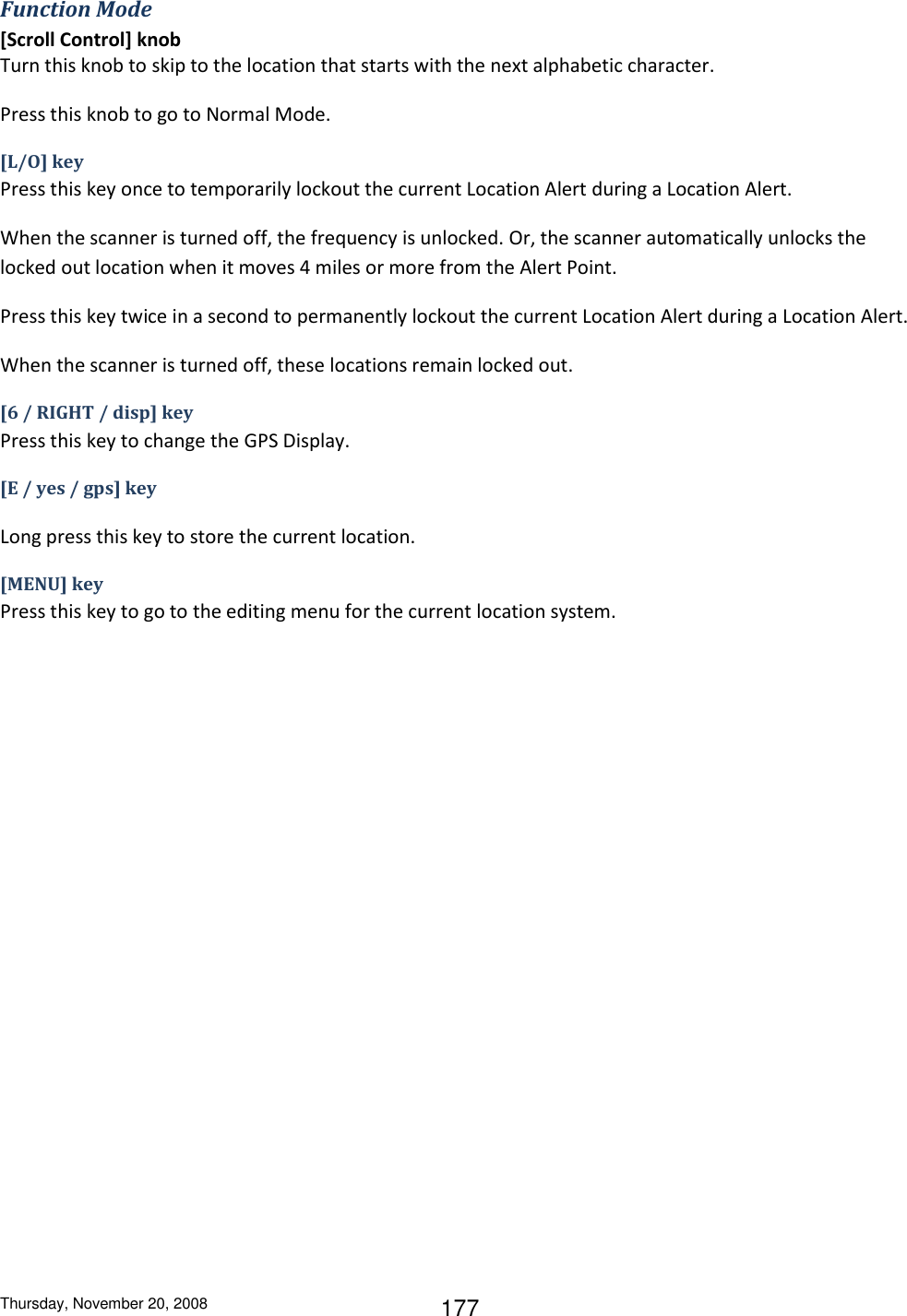 Thursday, November 20, 2008 177 Function Mode [Scroll Control] knob Turn this knob to skip to the location that starts with the next alphabetic character. Press this knob to go to Normal Mode. [L/O] key Press this key once to temporarily lockout the current Location Alert during a Location Alert. When the scanner is turned off, the frequency is unlocked. Or, the scanner automatically unlocks the locked out location when it moves 4 miles or more from the Alert Point. Press this key twice in a second to permanently lockout the current Location Alert during a Location Alert. When the scanner is turned off, these locations remain locked out. [6 / RIGHT / disp] key Press this key to change the GPS Display. [E / yes / gps] key  Long press this key to store the current location. [MENU] key Press this key to go to the editing menu for the current location system. 
