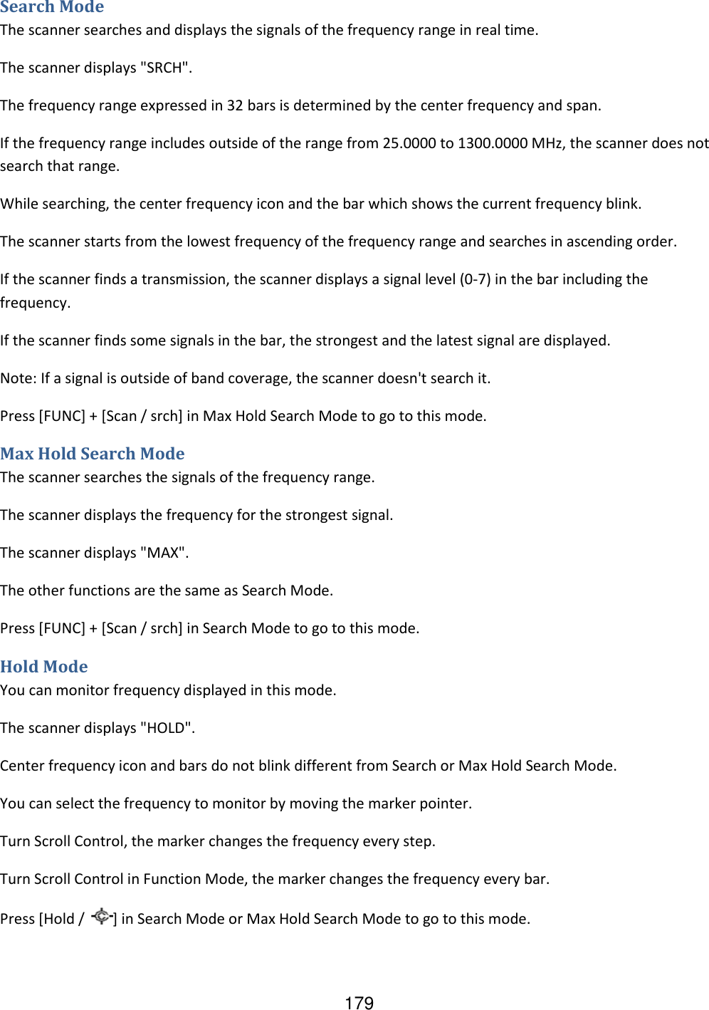 179 Search Mode The scanner searches and displays the signals of the frequency range in real time. The scanner displays &quot;SRCH&quot;. The frequency range expressed in 32 bars is determined by the center frequency and span. If the frequency range includes outside of the range from 25.0000 to 1300.0000 MHz, the scanner does not search that range. While searching, the center frequency icon and the bar which shows the current frequency blink. The scanner starts from the lowest frequency of the frequency range and searches in ascending order.  If the scanner finds a transmission, the scanner displays a signal level (0-7) in the bar including the frequency. If the scanner finds some signals in the bar, the strongest and the latest signal are displayed. Note: If a signal is outside of band coverage, the scanner doesn&apos;t search it. Press [FUNC] + [Scan / srch] in Max Hold Search Mode to go to this mode. Max Hold Search Mode The scanner searches the signals of the frequency range. The scanner displays the frequency for the strongest signal. The scanner displays &quot;MAX&quot;. The other functions are the same as Search Mode. Press [FUNC] + [Scan / srch] in Search Mode to go to this mode. Hold Mode You can monitor frequency displayed in this mode. The scanner displays &quot;HOLD&quot;. Center frequency icon and bars do not blink different from Search or Max Hold Search Mode. You can select the frequency to monitor by moving the marker pointer. Turn Scroll Control, the marker changes the frequency every step. Turn Scroll Control in Function Mode, the marker changes the frequency every bar. Press [Hold /  ] in Search Mode or Max Hold Search Mode to go to this mode. 