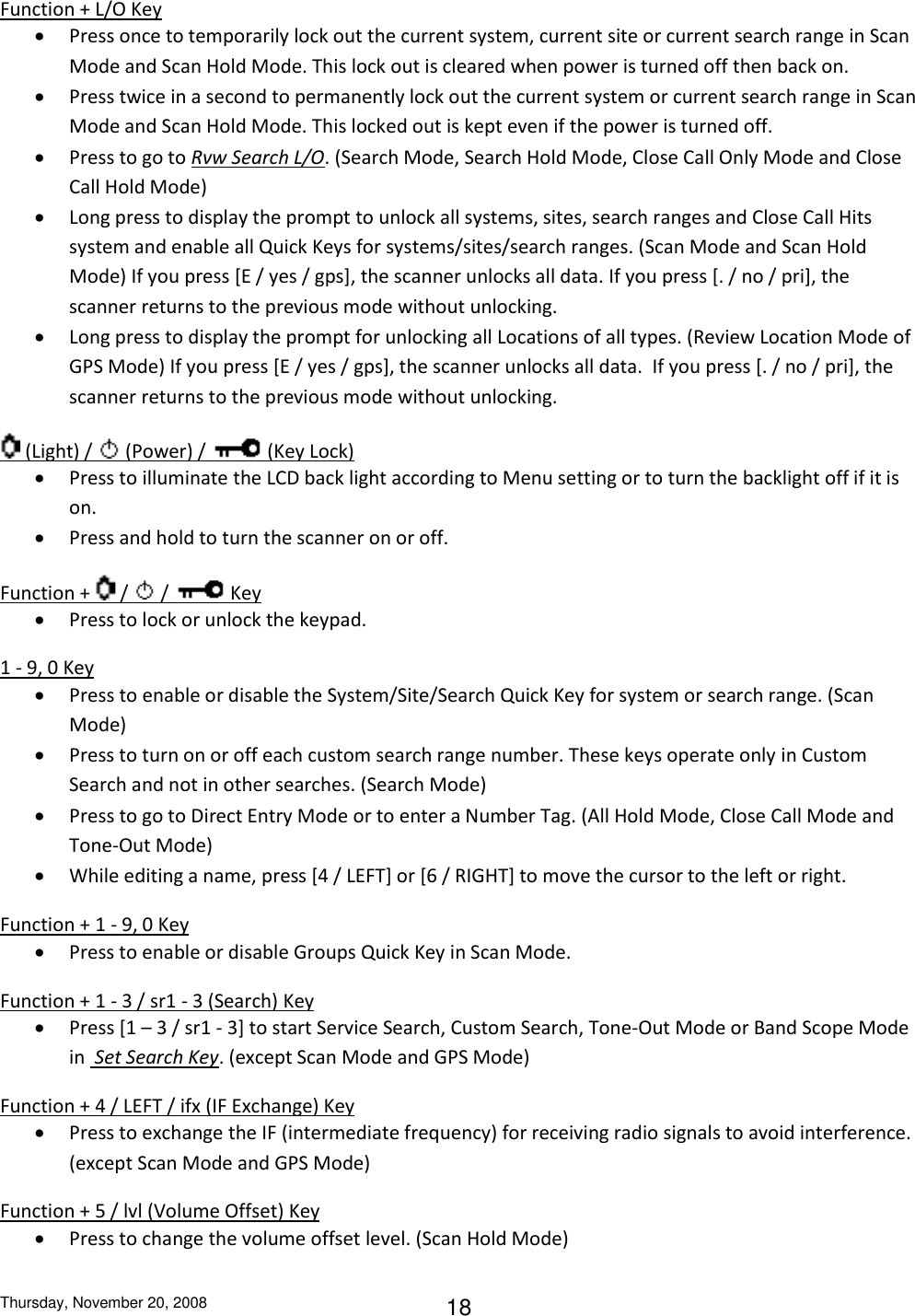 Thursday, November 20, 2008 18 Function + L/O Key  Press once to temporarily lock out the current system, current site or current search range in Scan Mode and Scan Hold Mode. This lock out is cleared when power is turned off then back on.  Press twice in a second to permanently lock out the current system or current search range in Scan Mode and Scan Hold Mode. This locked out is kept even if the power is turned off.  Press to go to Rvw Search L/O. (Search Mode, Search Hold Mode, Close Call Only Mode and Close Call Hold Mode)  Long press to display the prompt to unlock all systems, sites, search ranges and Close Call Hits system and enable all Quick Keys for systems/sites/search ranges. (Scan Mode and Scan Hold Mode) If you press [E / yes / gps], the scanner unlocks all data. If you press [. / no / pri], the scanner returns to the previous mode without unlocking.  Long press to display the prompt for unlocking all Locations of all types. (Review Location Mode of GPS Mode) If you press [E / yes / gps], the scanner unlocks all data.  If you press [. / no / pri], the scanner returns to the previous mode without unlocking.   (Light) /   (Power) /   (Key Lock)  Press to illuminate the LCD back light according to Menu setting or to turn the backlight off if it is on.  Press and hold to turn the scanner on or off. Function +   /   /   Key  Press to lock or unlock the keypad. 1 - 9, 0 Key  Press to enable or disable the System/Site/Search Quick Key for system or search range. (Scan Mode)  Press to turn on or off each custom search range number. These keys operate only in Custom Search and not in other searches. (Search Mode)  Press to go to Direct Entry Mode or to enter a Number Tag. (All Hold Mode, Close Call Mode and Tone-Out Mode)  While editing a name, press [4 / LEFT] or [6 / RIGHT] to move the cursor to the left or right. Function + 1 - 9, 0 Key  Press to enable or disable Groups Quick Key in Scan Mode. Function + 1 - 3 / sr1 - 3 (Search) Key  Press [1 – 3 / sr1 - 3] to start Service Search, Custom Search, Tone-Out Mode or Band Scope Mode in  Set Search Key. (except Scan Mode and GPS Mode) Function + 4 / LEFT / ifx (IF Exchange) Key  Press to exchange the IF (intermediate frequency) for receiving radio signals to avoid interference. (except Scan Mode and GPS Mode) Function + 5 / lvl (Volume Offset) Key  Press to change the volume offset level. (Scan Hold Mode) 