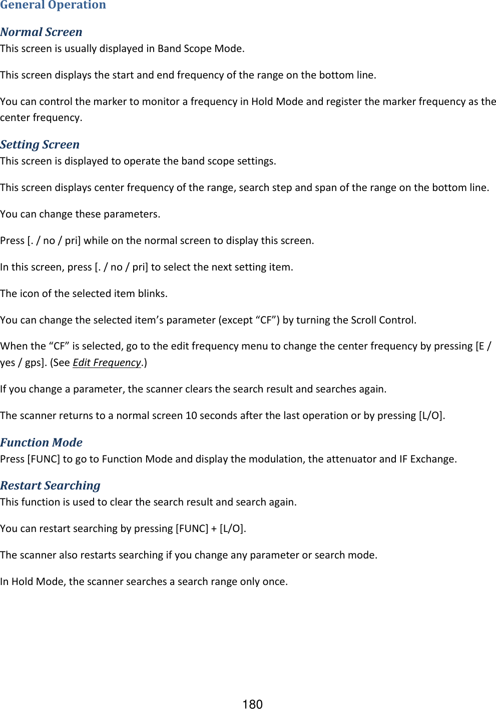 180 General Operation Normal Screen This screen is usually displayed in Band Scope Mode. This screen displays the start and end frequency of the range on the bottom line. You can control the marker to monitor a frequency in Hold Mode and register the marker frequency as the center frequency. Setting Screen This screen is displayed to operate the band scope settings. This screen displays center frequency of the range, search step and span of the range on the bottom line. You can change these parameters. Press [. / no / pri] while on the normal screen to display this screen. In this screen, press [. / no / pri] to select the next setting item. The icon of the selected item blinks. You can change the selected item’s parameter (except “CF”) by turning the Scroll Control. When the “CF” is selected, go to the edit frequency menu to change the center frequency by pressing [E / yes / gps]. (See Edit Frequency.) If you change a parameter, the scanner clears the search result and searches again. The scanner returns to a normal screen 10 seconds after the last operation or by pressing [L/O]. Function Mode Press [FUNC] to go to Function Mode and display the modulation, the attenuator and IF Exchange. Restart Searching This function is used to clear the search result and search again. You can restart searching by pressing [FUNC] + [L/O]. The scanner also restarts searching if you change any parameter or search mode. In Hold Mode, the scanner searches a search range only once. 