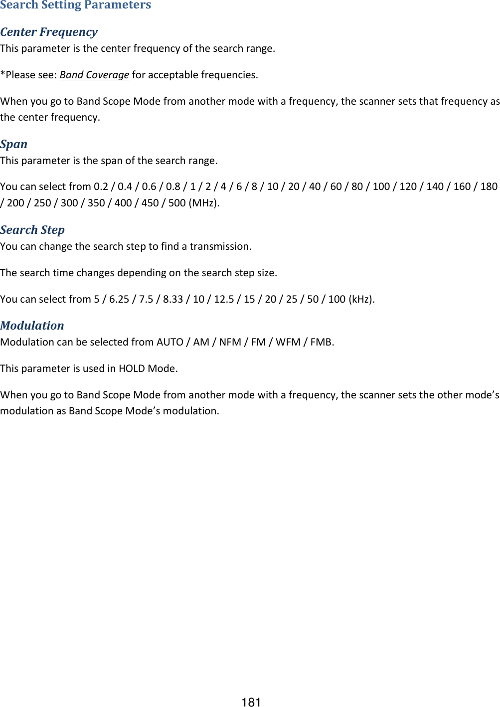181 Search Setting Parameters Center Frequency This parameter is the center frequency of the search range. *Please see: Band Coverage for acceptable frequencies. When you go to Band Scope Mode from another mode with a frequency, the scanner sets that frequency as the center frequency. Span This parameter is the span of the search range. You can select from 0.2 / 0.4 / 0.6 / 0.8 / 1 / 2 / 4 / 6 / 8 / 10 / 20 / 40 / 60 / 80 / 100 / 120 / 140 / 160 / 180 / 200 / 250 / 300 / 350 / 400 / 450 / 500 (MHz). Search Step You can change the search step to find a transmission. The search time changes depending on the search step size. You can select from 5 / 6.25 / 7.5 / 8.33 / 10 / 12.5 / 15 / 20 / 25 / 50 / 100 (kHz). Modulation Modulation can be selected from AUTO / AM / NFM / FM / WFM / FMB. This parameter is used in HOLD Mode. When you go to Band Scope Mode from another mode with a frequency, the scanner sets the other mode’s modulation as Band Scope Mode’s modulation. 