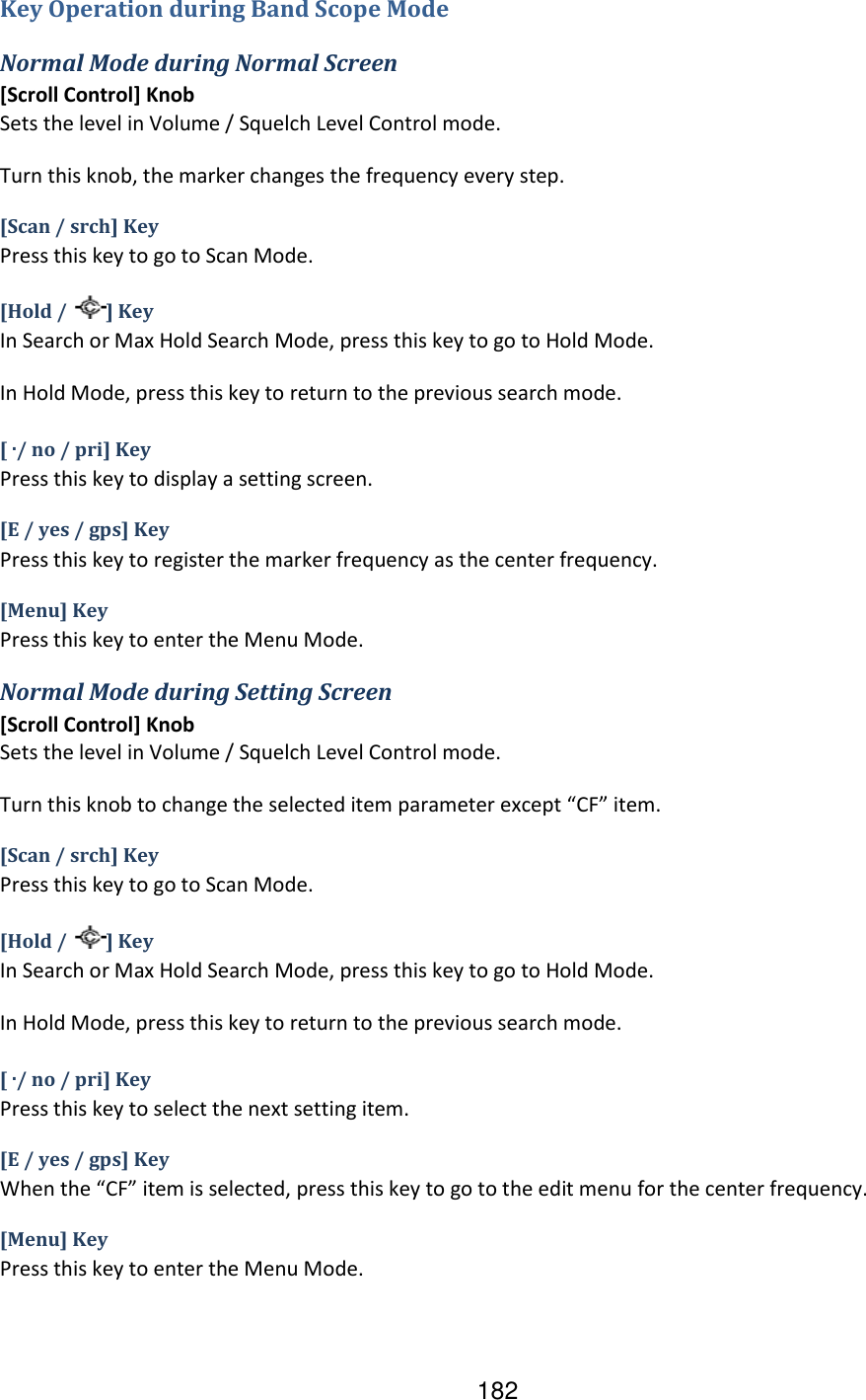 182 Key Operation during Band Scope Mode Normal Mode during Normal Screen [Scroll Control] Knob Sets the level in Volume / Squelch Level Control mode. Turn this knob, the marker changes the frequency every step. [Scan / srch] Key Press this key to go to Scan Mode. [Hold /  ] Key In Search or Max Hold Search Mode, press this key to go to Hold Mode. In Hold Mode, press this key to return to the previous search mode. [ ./ no / pri] Key Press this key to display a setting screen. [E / yes / gps] Key Press this key to register the marker frequency as the center frequency. [Menu] Key Press this key to enter the Menu Mode. Normal Mode during Setting Screen [Scroll Control] Knob Sets the level in Volume / Squelch Level Control mode. Turn this knob to change the selected item parameter except “CF” item. [Scan / srch] Key Press this key to go to Scan Mode. [Hold /  ] Key In Search or Max Hold Search Mode, press this key to go to Hold Mode. In Hold Mode, press this key to return to the previous search mode. [ ./ no / pri] Key Press this key to select the next setting item. [E / yes / gps] Key When the “CF” item is selected, press this key to go to the edit menu for the center frequency. [Menu] Key Press this key to enter the Menu Mode. 