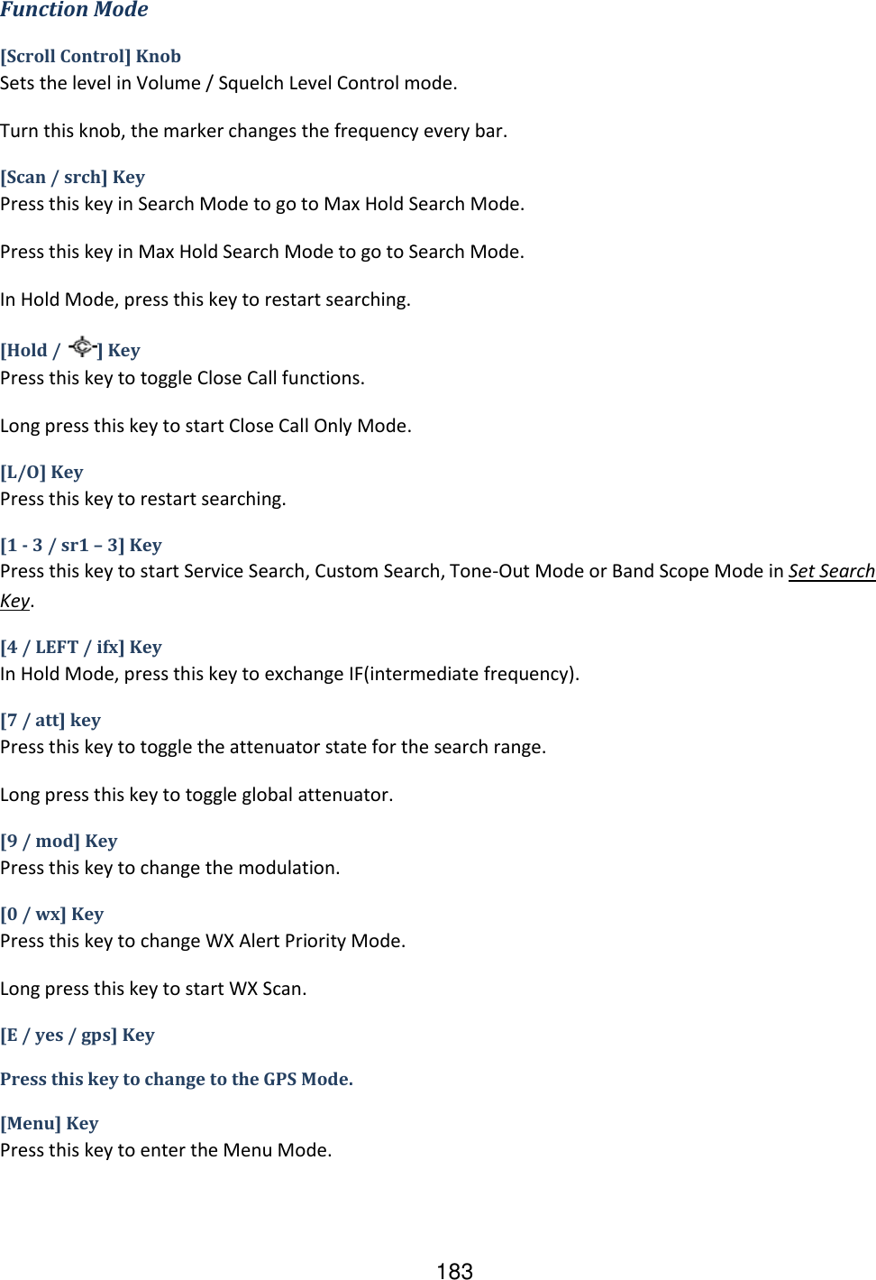 183 Function Mode [Scroll Control] Knob Sets the level in Volume / Squelch Level Control mode. Turn this knob, the marker changes the frequency every bar. [Scan / srch] Key Press this key in Search Mode to go to Max Hold Search Mode. Press this key in Max Hold Search Mode to go to Search Mode. In Hold Mode, press this key to restart searching. [Hold /  ] Key Press this key to toggle Close Call functions. Long press this key to start Close Call Only Mode. [L/O] Key Press this key to restart searching. [1 - 3 / sr1 – 3] Key Press this key to start Service Search, Custom Search, Tone-Out Mode or Band Scope Mode in Set Search Key. [4 / LEFT / ifx] Key In Hold Mode, press this key to exchange IF(intermediate frequency). [7 / att] key Press this key to toggle the attenuator state for the search range. Long press this key to toggle global attenuator. [9 / mod] Key Press this key to change the modulation. [0 / wx] Key Press this key to change WX Alert Priority Mode. Long press this key to start WX Scan. [E / yes / gps] Key Press this key to change to the GPS Mode. [Menu] Key Press this key to enter the Menu Mode.    
