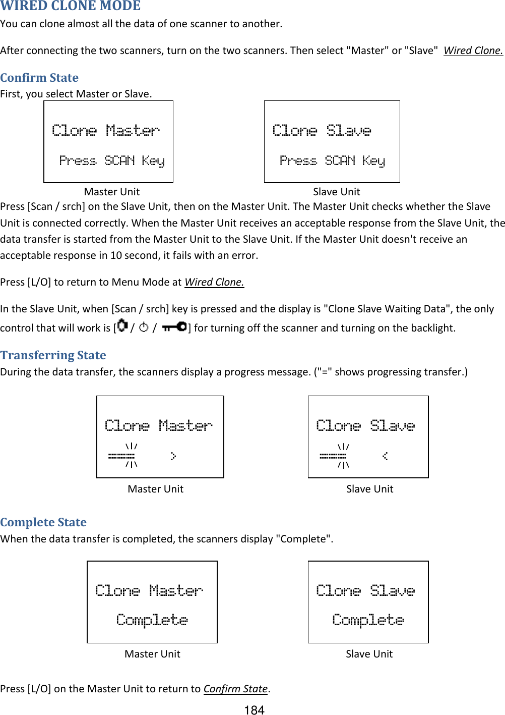 184 WIRED CLONE MODE You can clone almost all the data of one scanner to another. After connecting the two scanners, turn on the two scanners. Then select &quot;Master&quot; or &quot;Slave&quot;  Wired Clone. Confirm State First, you select Master or Slave.      Press [Scan / srch] on the Slave Unit, then on the Master Unit. The Master Unit checks whether the Slave Unit is connected correctly. When the Master Unit receives an acceptable response from the Slave Unit, the data transfer is started from the Master Unit to the Slave Unit. If the Master Unit doesn&apos;t receive an acceptable response in 10 second, it fails with an error. Press [L/O] to return to Menu Mode at Wired Clone. In the Slave Unit, when [Scan / srch] key is pressed and the display is &quot;Clone Slave Waiting Data&quot;, the only control that will work is [  /   /  ] for turning off the scanner and turning on the backlight. Transferring State During the data transfer, the scanners display a progress message. (&quot;=&quot; shows progressing transfer.)      Complete State When the data transfer is completed, the scanners display &quot;Complete&quot;.      Press [L/O] on the Master Unit to return to Confirm State.  Clone  Master   Press  SCAN  Key   Clone  Slave   Press  SCAN  Key        Master Unit                 Slave Unit       Master Unit                  Slave Unit  Clone  Master  ===        &gt;    Clone  Slave  ===        &lt;    Clone  Master Complete   Clone  Slave Complete        Master Unit                           Slave Unit 