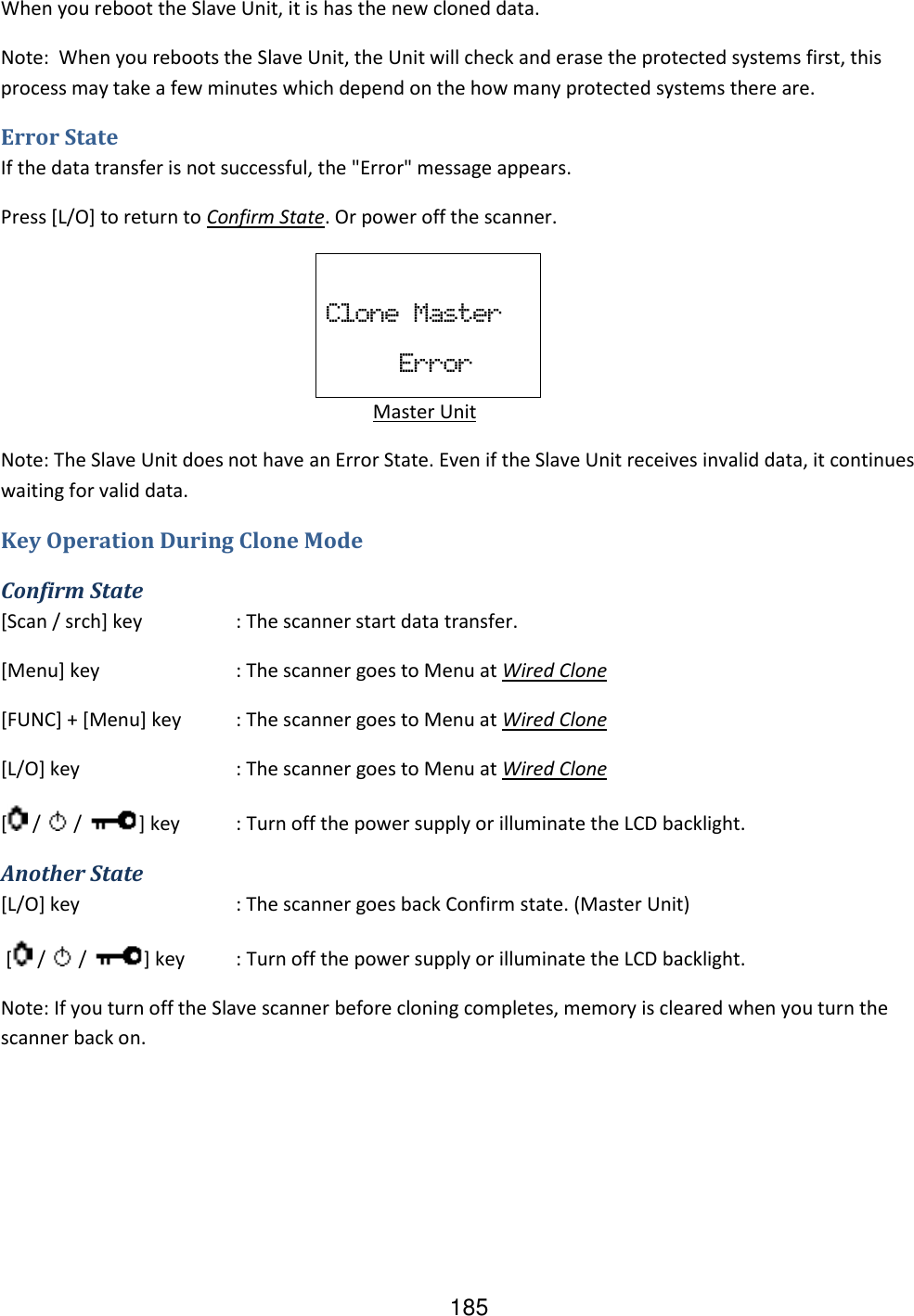 185 When you reboot the Slave Unit, it is has the new cloned data. Note:  When you reboots the Slave Unit, the Unit will check and erase the protected systems first, this process may take a few minutes which depend on the how many protected systems there are. Error State If the data transfer is not successful, the &quot;Error&quot; message appears. Press [L/O] to return to Confirm State. Or power off the scanner.  Clone  Master                   Error      Master Unit  Note: The Slave Unit does not have an Error State. Even if the Slave Unit receives invalid data, it continues waiting for valid data. Key Operation During Clone Mode Confirm State [Scan / srch] key  : The scanner start data transfer. [Menu] key  : The scanner goes to Menu at Wired Clone [FUNC] + [Menu] key  : The scanner goes to Menu at Wired Clone [L/O] key  : The scanner goes to Menu at Wired Clone [  /   /  ] key  : Turn off the power supply or illuminate the LCD backlight. Another State [L/O] key  : The scanner goes back Confirm state. (Master Unit)  [  /   /  ] key  : Turn off the power supply or illuminate the LCD backlight. Note: If you turn off the Slave scanner before cloning completes, memory is cleared when you turn the scanner back on.   