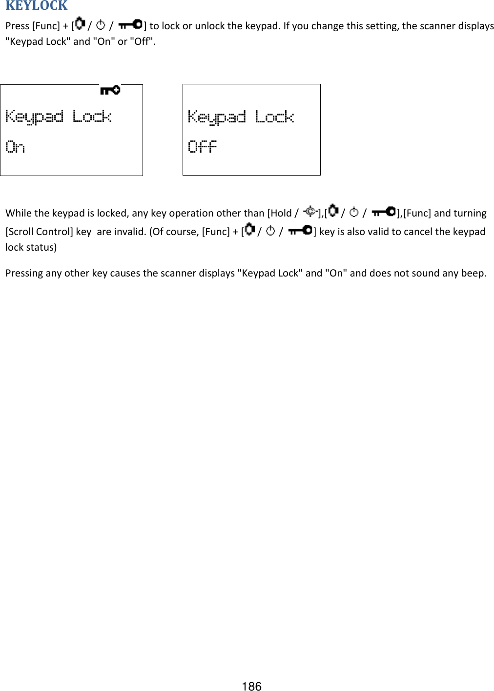 186 KEYLOCK Press [Func] + [  /   /  ] to lock or unlock the keypad. If you change this setting, the scanner displays &quot;Keypad Lock&quot; and &quot;On&quot; or &quot;Off&quot;.       While the keypad is locked, any key operation other than [Hold /  ],[  /   /  ],[Func] and turning [Scroll Control] key  are invalid. (Of course, [Func] + [  /   /  ] key is also valid to cancel the keypad lock status) Pressing any other key causes the scanner displays &quot;Keypad Lock&quot; and &quot;On&quot; and does not sound any beep.                   Keypad  Lock On  Keypad  Lock Off 