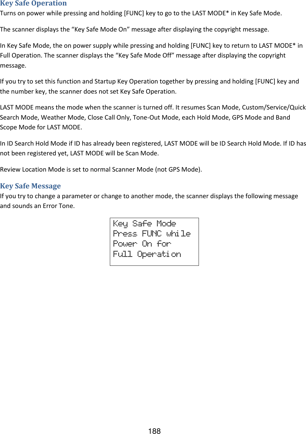 188 Key Safe Operation Turns on power while pressing and holding [FUNC] key to go to the LAST MODE* in Key Safe Mode. The scanner displays the “Key Safe Mode On” message after displaying the copyright message. In Key Safe Mode, the on power supply while pressing and holding [FUNC] key to return to LAST MODE* in Full Operation. The scanner displays the “Key Safe Mode Off” message after displaying the copyright message. If you try to set this function and Startup Key Operation together by pressing and holding [FUNC] key and the number key, the scanner does not set Key Safe Operation. LAST MODE means the mode when the scanner is turned off. It resumes Scan Mode, Custom/Service/Quick Search Mode, Weather Mode, Close Call Only, Tone-Out Mode, each Hold Mode, GPS Mode and Band Scope Mode for LAST MODE. In ID Search Hold Mode if ID has already been registered, LAST MODE will be ID Search Hold Mode. If ID has not been registered yet, LAST MODE will be Scan Mode. Review Location Mode is set to normal Scanner Mode (not GPS Mode). Key Safe Message If you try to change a parameter or change to another mode, the scanner displays the following message and sounds an Error Tone.          Key  Safe  Mode Press  FUNC  whi le Power  On  for Full  Operati on 