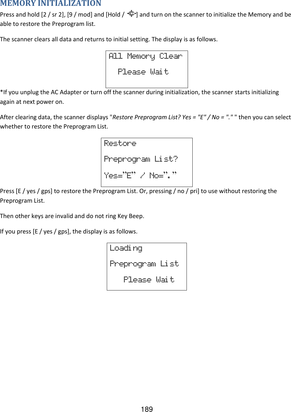 189 MEMORY INITIALIZATION Press and hold [2 / sr 2], [9 / mod] and [Hold /  ] and turn on the scanner to initialize the Memory and be able to restore the Preprogram list. The scanner clears all data and returns to initial setting. The display is as follows. All  Memory  Clear   Please  Wai t *If you unplug the AC Adapter or turn off the scanner during initialization, the scanner starts initializing again at next power on. After clearing data, the scanner displays &quot;Restore Preprogram List? Yes = &quot;E&quot; / No = &quot;.&quot; &quot; then you can select whether to restore the Preprogram List. Restore Preprogram  Li st? Yes=”E”  /  No=”.” Press [E / yes / gps] to restore the Preprogram List. Or, pressing / no / pri] to use without restoring the Preprogram List. Then other keys are invalid and do not ring Key Beep. If you press [E / yes / gps], the display is as follows. Loadi ng Preprogram  Li st    Please  Wai t     