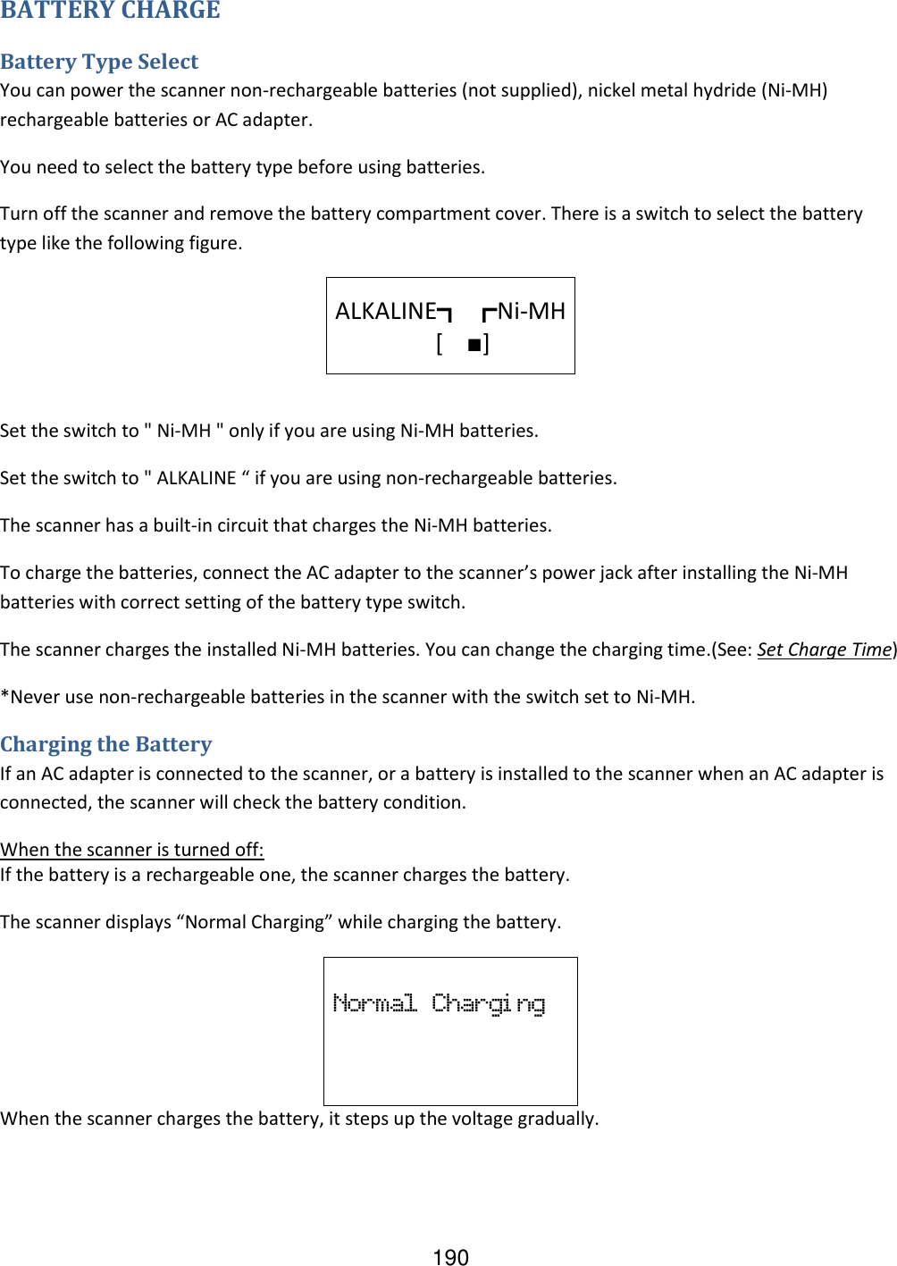 190 BATTERY CHARGE Battery Type Select You can power the scanner non-rechargeable batteries (not supplied), nickel metal hydride (Ni-MH) rechargeable batteries or AC adapter. You need to select the battery type before using batteries. Turn off the scanner and remove the battery compartment cover. There is a switch to select the battery type like the following figure.   ALKALINE┓ ┏Ni-MH                   [    ■]    Set the switch to &quot; Ni-MH &quot; only if you are using Ni-MH batteries. Set the switch to &quot; ALKALINE “ if you are using non-rechargeable batteries. The scanner has a built-in circuit that charges the Ni-MH batteries. To charge the batteries, connect the AC adapter to the scanner’s power jack after installing the Ni-MH batteries with correct setting of the battery type switch. The scanner charges the installed Ni-MH batteries. You can change the charging time.(See: Set Charge Time) *Never use non-rechargeable batteries in the scanner with the switch set to Ni-MH. Charging the Battery If an AC adapter is connected to the scanner, or a battery is installed to the scanner when an AC adapter is connected, the scanner will check the battery condition. When the scanner is turned off: If the battery is a rechargeable one, the scanner charges the battery. The scanner displays “Normal Charging” while charging the battery.  Normal  Chargi ng When the scanner charges the battery, it steps up the voltage gradually. 