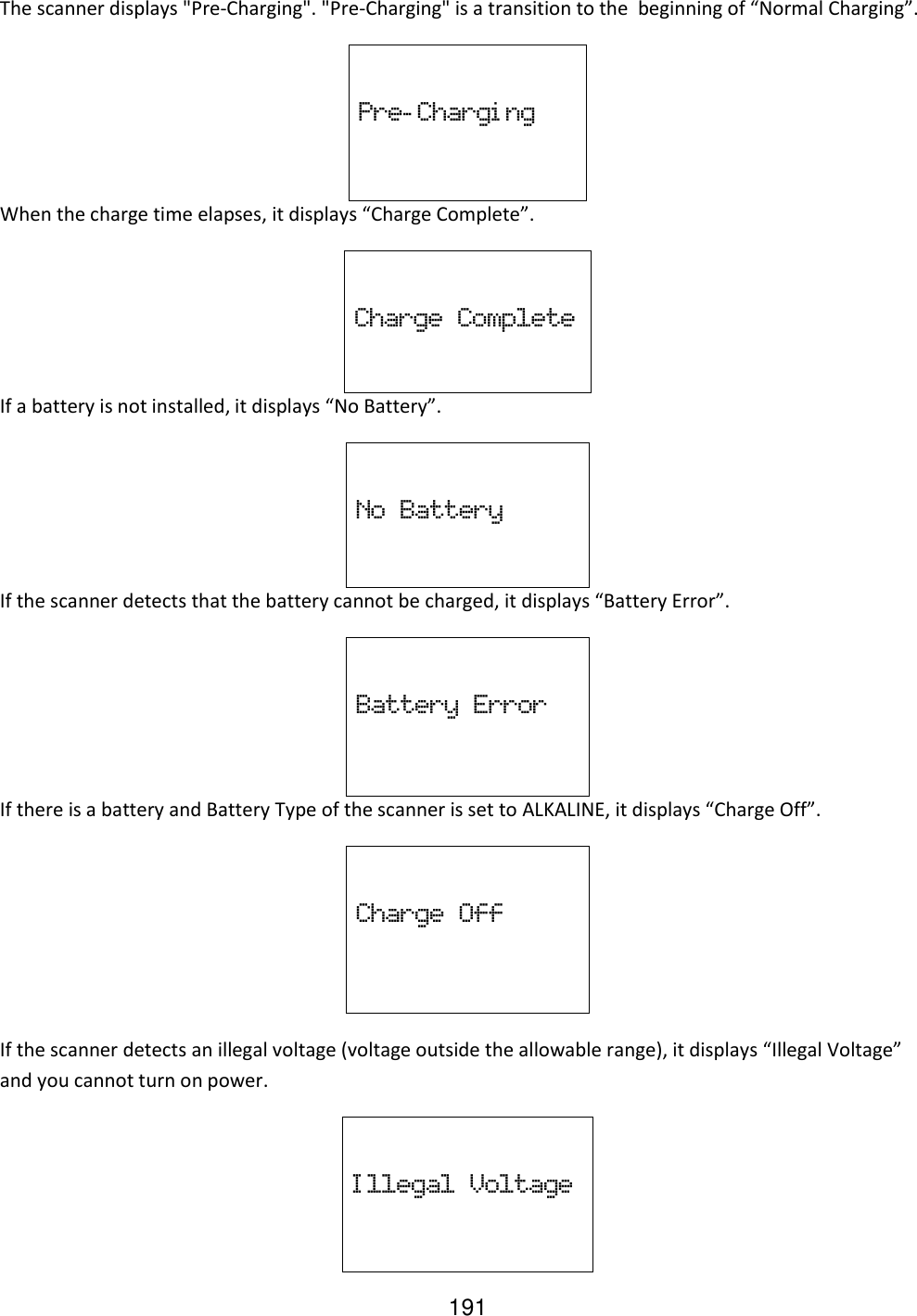 191 The scanner displays &quot;Pre-Charging&quot;. &quot;Pre-Charging&quot; is a transition to the  beginning of “Normal Charging”.  Pre- Chargi ng When the charge time elapses, it displays “Charge Complete”.   Charge  Complete If a battery is not installed, it displays “No Battery”.  No  Battery If the scanner detects that the battery cannot be charged, it displays “Battery Error”.  Battery  Error If there is a battery and Battery Type of the scanner is set to ALKALINE, it displays “Charge Off”.  Charge  Off  If the scanner detects an illegal voltage (voltage outside the allowable range), it displays “Illegal Voltage” and you cannot turn on power.  I llegal  Voltage 